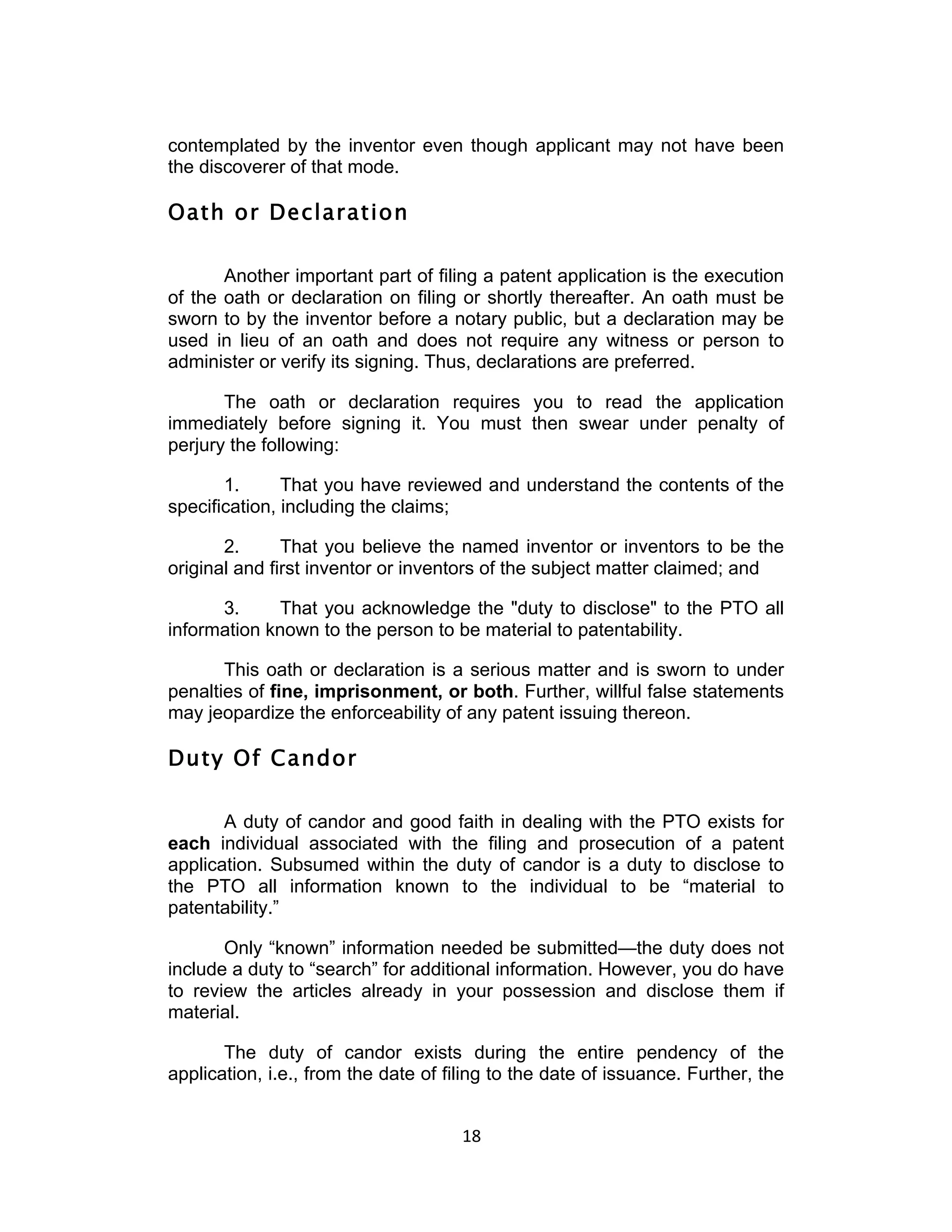 contemplated by the inventor even though applicant may not have been
the discoverer of that mode.

Oath or Declaration

       Another important part of filing a patent application is the execution
of the oath or declaration on filing or shortly thereafter. An oath must be
sworn to by the inventor before a notary public, but a declaration may be
used in lieu of an oath and does not require any witness or person to
administer or verify its signing. Thus, declarations are preferred.

       The oath or declaration requires you to read the application
immediately before signing it. You must then swear under penalty of
perjury the following:

       1.      That you have reviewed and understand the contents of the
specification, including the claims;

       2.      That you believe the named inventor or inventors to be the
original and first inventor or inventors of the subject matter claimed; and

      3.     That you acknowledge the "duty to disclose" to the PTO all
information known to the person to be material to patentability.

       This oath or declaration is a serious matter and is sworn to under
penalties of fine, imprisonment, or both. Further, willful false statements
may jeopardize the enforceability of any patent issuing thereon.

Duty Of Candor

       A duty of candor and good faith in dealing with the PTO exists for
each individual associated with the filing and prosecution of a patent
application. Subsumed within the duty of candor is a duty to disclose to
the PTO all information known to the individual to be “material to
patentability.”

       Only “known” information needed be submitted—the duty does not
include a duty to “search” for additional information. However, you do have
to review the articles already in your possession and disclose them if
material.

       The duty of candor exists during the entire pendency of the
application, i.e., from the date of filing to the date of issuance. Further, the


                                      18	
  
 