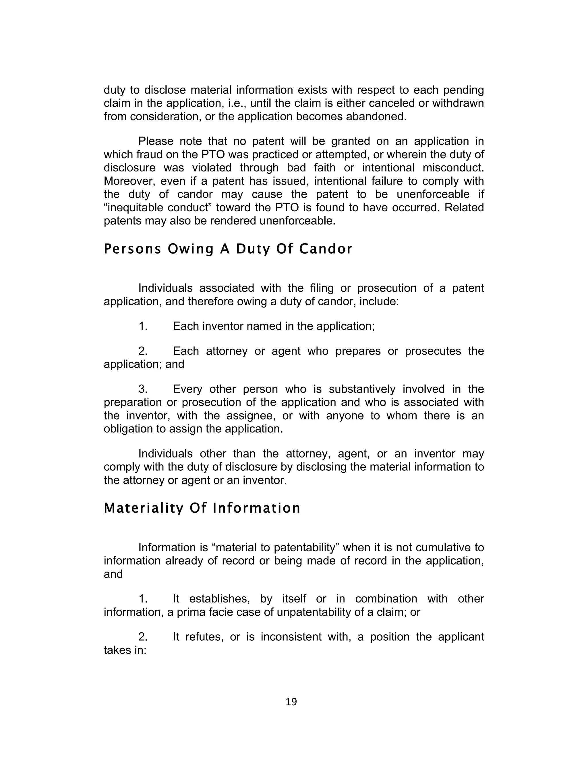 duty to disclose material information exists with respect to each pending
claim in the application, i.e., until the claim is either canceled or withdrawn
from consideration, or the application becomes abandoned.

       Please note that no patent will be granted on an application in
which fraud on the PTO was practiced or attempted, or wherein the duty of
disclosure was violated through bad faith or intentional misconduct.
Moreover, even if a patent has issued, intentional failure to comply with
the duty of candor may cause the patent to be unenforceable if
“inequitable conduct” toward the PTO is found to have occurred. Related
patents may also be rendered unenforceable.

Persons Owing A Duty Of Candor

       Individuals associated with the filing or prosecution of a patent
application, and therefore owing a duty of candor, include:

       1.     Each inventor named in the application;

       2.     Each attorney or agent who prepares or prosecutes the
application; and

       3.      Every other person who is substantively involved in the
preparation or prosecution of the application and who is associated with
the inventor, with the assignee, or with anyone to whom there is an
obligation to assign the application.

       Individuals other than the attorney, agent, or an inventor may
comply with the duty of disclosure by disclosing the material information to
the attorney or agent or an inventor.

Materiality Of Information

      Information is “material to patentability” when it is not cumulative to
information already of record or being made of record in the application,
and

      1.      It establishes, by itself or in combination with other
information, a prima facie case of unpatentability of a claim; or

       2.     It refutes, or is inconsistent with, a position the applicant
takes in:



                                     19	
  
 