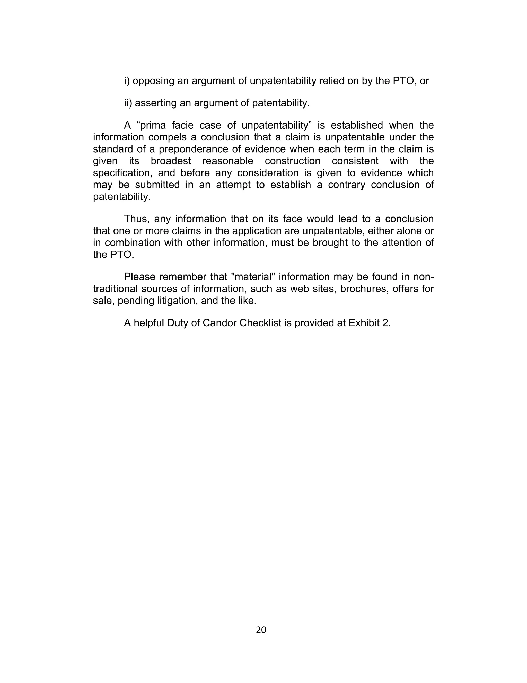 i) opposing an argument of unpatentability relied on by the PTO, or

      ii) asserting an argument of patentability.

       A “prima facie case of unpatentability” is established when the
information compels a conclusion that a claim is unpatentable under the
standard of a preponderance of evidence when each term in the claim is
given its broadest reasonable construction consistent with the
specification, and before any consideration is given to evidence which
may be submitted in an attempt to establish a contrary conclusion of
patentability.

       Thus, any information that on its face would lead to a conclusion
that one or more claims in the application are unpatentable, either alone or
in combination with other information, must be brought to the attention of
the PTO.

        Please remember that "material" information may be found in non-
traditional sources of information, such as web sites, brochures, offers for
sale, pending litigation, and the like.

      A helpful Duty of Candor Checklist is provided at Exhibit 2.




                                    20	
  
 