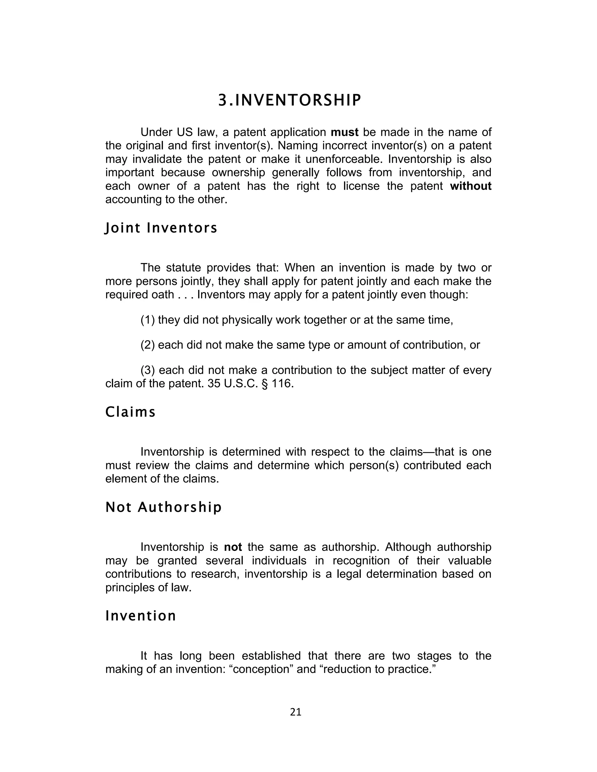 3. INVENTORSHIP
       Under US law, a patent application must be made in the name of
the original and first inventor(s). Naming incorrect inventor(s) on a patent
may invalidate the patent or make it unenforceable. Inventorship is also
important because ownership generally follows from inventorship, and
each owner of a patent has the right to license the patent without
accounting to the other.

Joint Inventors

       The statute provides that: When an invention is made by two or
more persons jointly, they shall apply for patent jointly and each make the
required oath . . . Inventors may apply for a patent jointly even though:

      (1) they did not physically work together or at the same time,

      (2) each did not make the same type or amount of contribution, or

       (3) each did not make a contribution to the subject matter of every
claim of the patent. 35 U.S.C. § 116.

Claims

      Inventorship is determined with respect to the claims—that is one
must review the claims and determine which person(s) contributed each
element of the claims.

Not Authorship

       Inventorship is not the same as authorship. Although authorship
may be granted several individuals in recognition of their valuable
contributions to research, inventorship is a legal determination based on
principles of law.

Invention

      It has long been established that there are two stages to the
making of an invention: “conception” and “reduction to practice.”


                                    21	
  
 