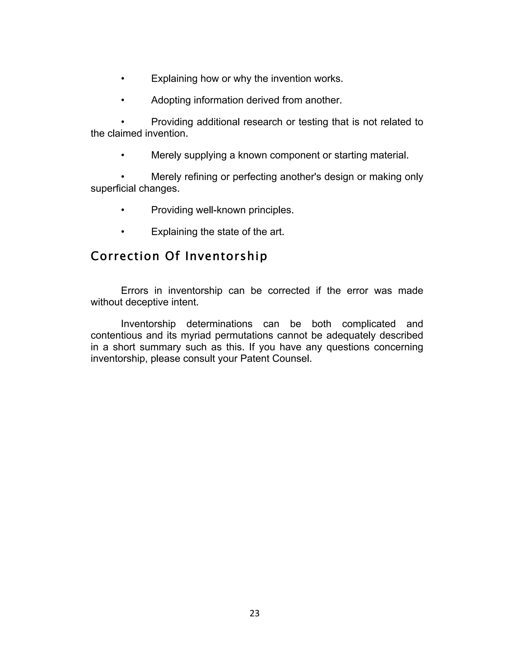 •      Explaining how or why the invention works.

      •      Adopting information derived from another.

       •      Providing additional research or testing that is not related to
the claimed invention.

      •      Merely supplying a known component or starting material.

       •      Merely refining or perfecting another's design or making only
superficial changes.

      •      Providing well-known principles.

      •      Explaining the state of the art.

Correction Of Inventorship

      Errors in inventorship can be corrected if the error was made
without deceptive intent.

       Inventorship determinations can be both complicated and
contentious and its myriad permutations cannot be adequately described
in a short summary such as this. If you have any questions concerning
inventorship, please consult your Patent Counsel.




                                    23	
  
 