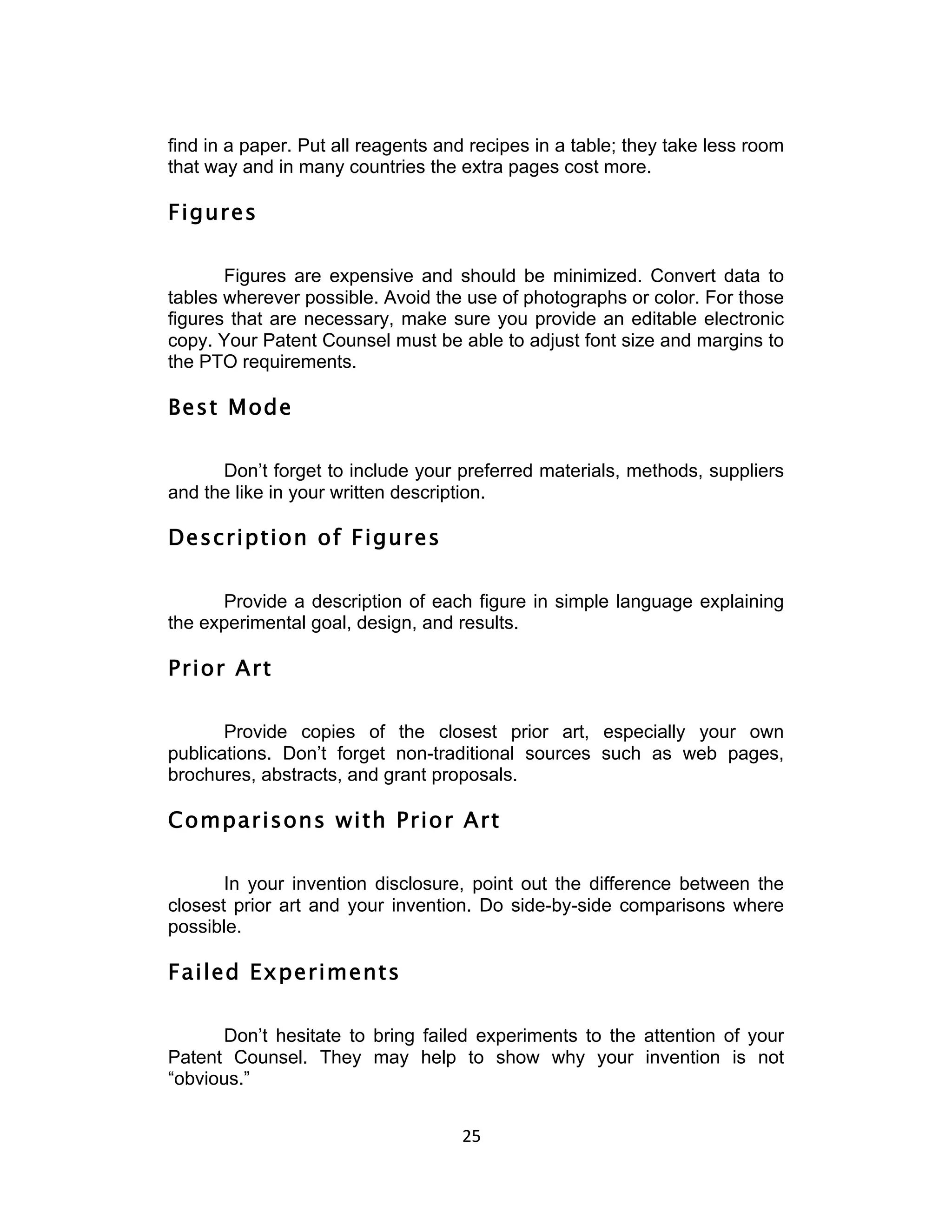 find in a paper. Put all reagents and recipes in a table; they take less room
that way and in many countries the extra pages cost more.

Figures

       Figures are expensive and should be minimized. Convert data to
tables wherever possible. Avoid the use of photographs or color. For those
figures that are necessary, make sure you provide an editable electronic
copy. Your Patent Counsel must be able to adjust font size and margins to
the PTO requirements.

Best Mode

      Don’t forget to include your preferred materials, methods, suppliers
and the like in your written description.

Description of Figures

      Provide a description of each figure in simple language explaining
the experimental goal, design, and results.

Prior Art

       Provide copies of the closest prior art, especially your own
publications. Don’t forget non-traditional sources such as web pages,
brochures, abstracts, and grant proposals.

Comparisons with Prior Art

       In your invention disclosure, point out the difference between the
closest prior art and your invention. Do side-by-side comparisons where
possible.

Failed Experiments

      Don’t hesitate to bring failed experiments to the attention of your
Patent Counsel. They may help to show why your invention is not
“obvious.”


                                    25	
  
 