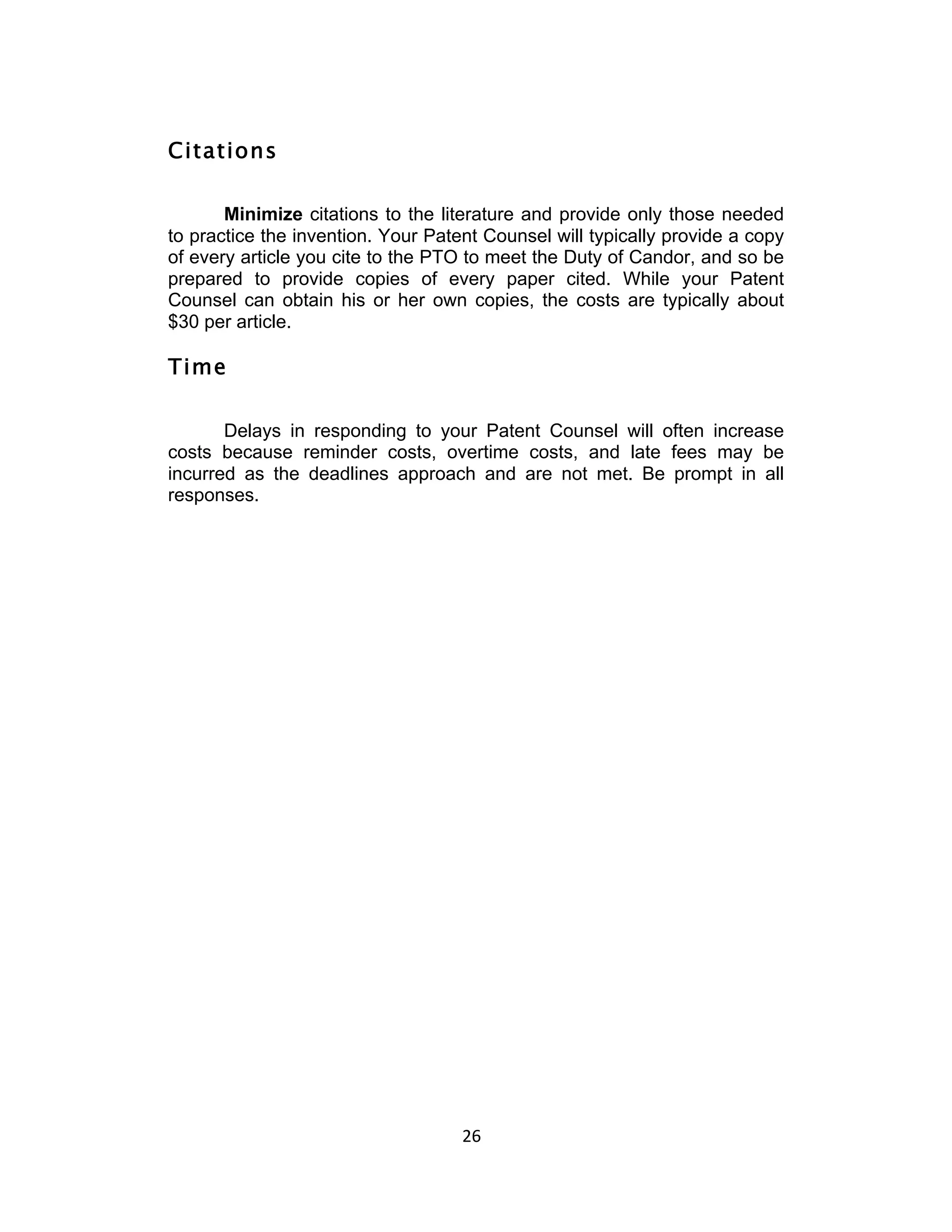 Citations

       Minimize citations to the literature and provide only those needed
to practice the invention. Your Patent Counsel will typically provide a copy
of every article you cite to the PTO to meet the Duty of Candor, and so be
prepared to provide copies of every paper cited. While your Patent
Counsel can obtain his or her own copies, the costs are typically about
$30 per article.

Time

       Delays in responding to your Patent Counsel will often increase
costs because reminder costs, overtime costs, and late fees may be
incurred as the deadlines approach and are not met. Be prompt in all
responses.




                                    26	
  
 