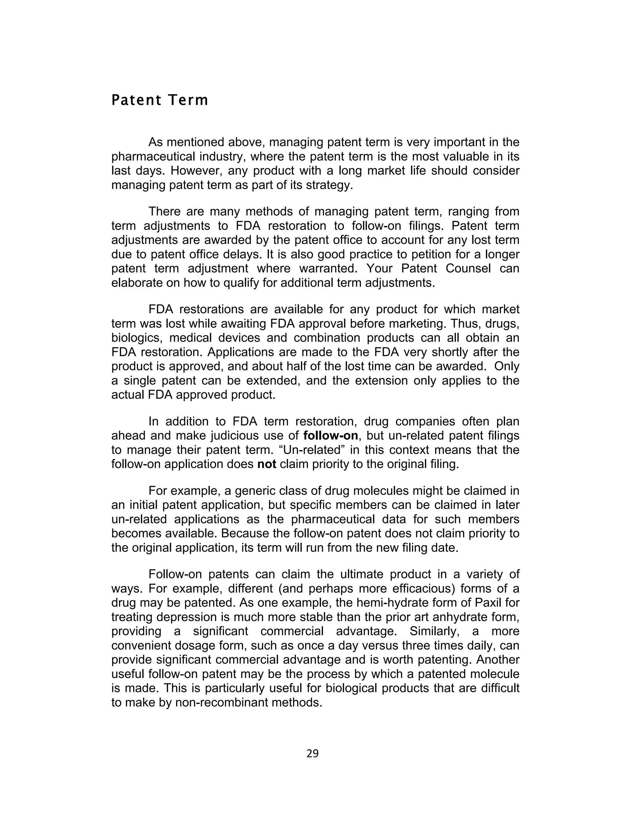 Patent Term

       As mentioned above, managing patent term is very important in the
pharmaceutical industry, where the patent term is the most valuable in its
last days. However, any product with a long market life should consider
managing patent term as part of its strategy.

      There are many methods of managing patent term, ranging from
term adjustments to FDA restoration to follow-on filings. Patent term
adjustments are awarded by the patent office to account for any lost term
due to patent office delays. It is also good practice to petition for a longer
patent term adjustment where warranted. Your Patent Counsel can
elaborate on how to qualify for additional term adjustments.

       FDA restorations are available for any product for which market
term was lost while awaiting FDA approval before marketing. Thus, drugs,
biologics, medical devices and combination products can all obtain an
FDA restoration. Applications are made to the FDA very shortly after the
product is approved, and about half of the lost time can be awarded. Only
a single patent can be extended, and the extension only applies to the
actual FDA approved product.

       In addition to FDA term restoration, drug companies often plan
ahead and make judicious use of follow-on, but un-related patent filings
to manage their patent term. “Un-related” in this context means that the
follow-on application does not claim priority to the original filing.

        For example, a generic class of drug molecules might be claimed in
an initial patent application, but specific members can be claimed in later
un-related applications as the pharmaceutical data for such members
becomes available. Because the follow-on patent does not claim priority to
the original application, its term will run from the new filing date.

       Follow-on patents can claim the ultimate product in a variety of
ways. For example, different (and perhaps more efficacious) forms of a
drug may be patented. As one example, the hemi-hydrate form of Paxil for
treating depression is much more stable than the prior art anhydrate form,
providing a significant commercial advantage. Similarly, a more
convenient dosage form, such as once a day versus three times daily, can
provide significant commercial advantage and is worth patenting. Another
useful follow-on patent may be the process by which a patented molecule
is made. This is particularly useful for biological products that are difficult
to make by non-recombinant methods.



                                     29	
  
 