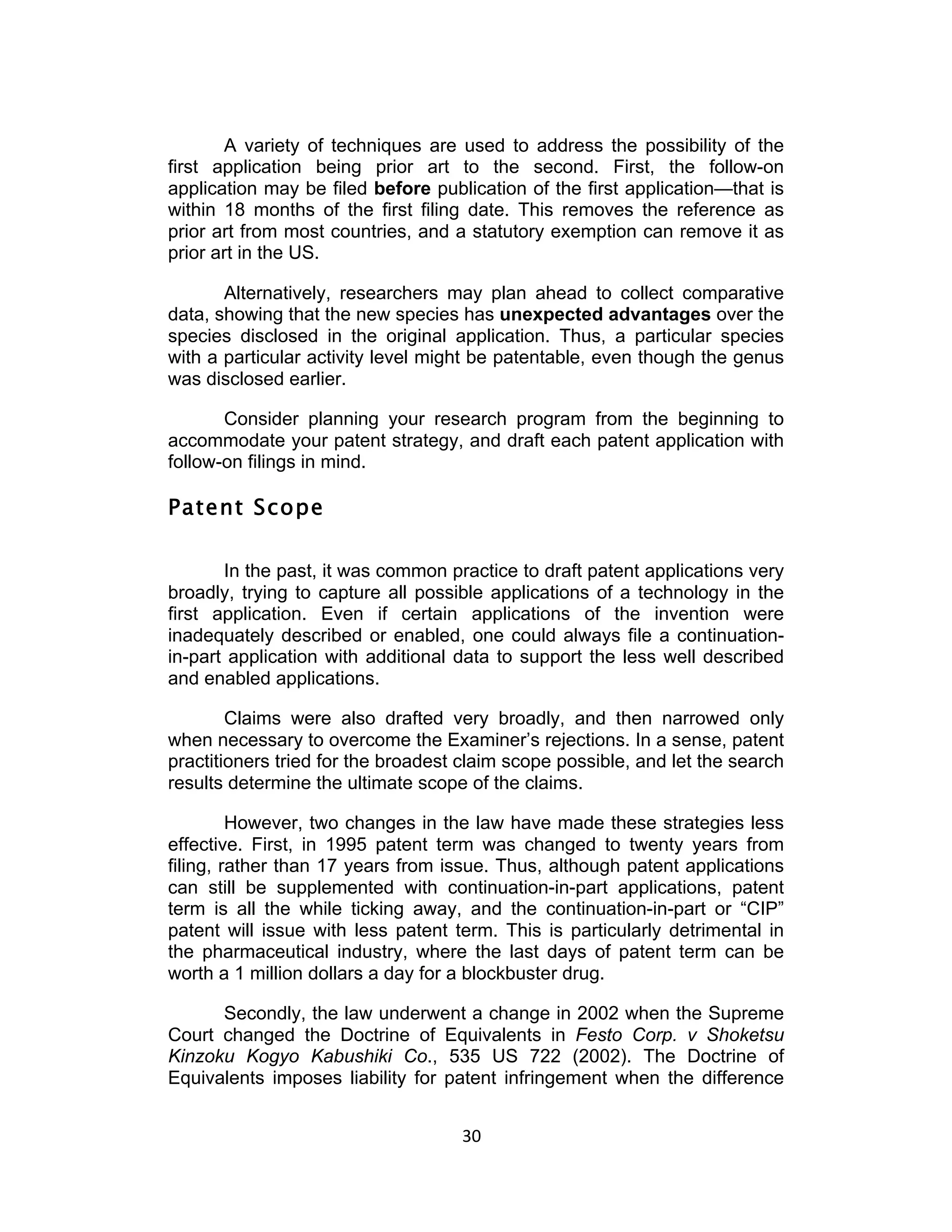 A variety of techniques are used to address the possibility of the
first application being prior art to the second. First, the follow-on
application may be filed before publication of the first application—that is
within 18 months of the first filing date. This removes the reference as
prior art from most countries, and a statutory exemption can remove it as
prior art in the US.

       Alternatively, researchers may plan ahead to collect comparative
data, showing that the new species has unexpected advantages over the
species disclosed in the original application. Thus, a particular species
with a particular activity level might be patentable, even though the genus
was disclosed earlier.

       Consider planning your research program from the beginning to
accommodate your patent strategy, and draft each patent application with
follow-on filings in mind.

Patent Scope

       In the past, it was common practice to draft patent applications very
broadly, trying to capture all possible applications of a technology in the
first application. Even if certain applications of the invention were
inadequately described or enabled, one could always file a continuation-
in-part application with additional data to support the less well described
and enabled applications.

        Claims were also drafted very broadly, and then narrowed only
when necessary to overcome the Examiner’s rejections. In a sense, patent
practitioners tried for the broadest claim scope possible, and let the search
results determine the ultimate scope of the claims.

         However, two changes in the law have made these strategies less
effective. First, in 1995 patent term was changed to twenty years from
filing, rather than 17 years from issue. Thus, although patent applications
can still be supplemented with continuation-in-part applications, patent
term is all the while ticking away, and the continuation-in-part or “CIP”
patent will issue with less patent term. This is particularly detrimental in
the pharmaceutical industry, where the last days of patent term can be
worth a 1 million dollars a day for a blockbuster drug.

      Secondly, the law underwent a change in 2002 when the Supreme
Court changed the Doctrine of Equivalents in Festo Corp. v Shoketsu
Kinzoku Kogyo Kabushiki Co., 535 US 722 (2002). The Doctrine of
Equivalents imposes liability for patent infringement when the difference


                                    30	
  
 
