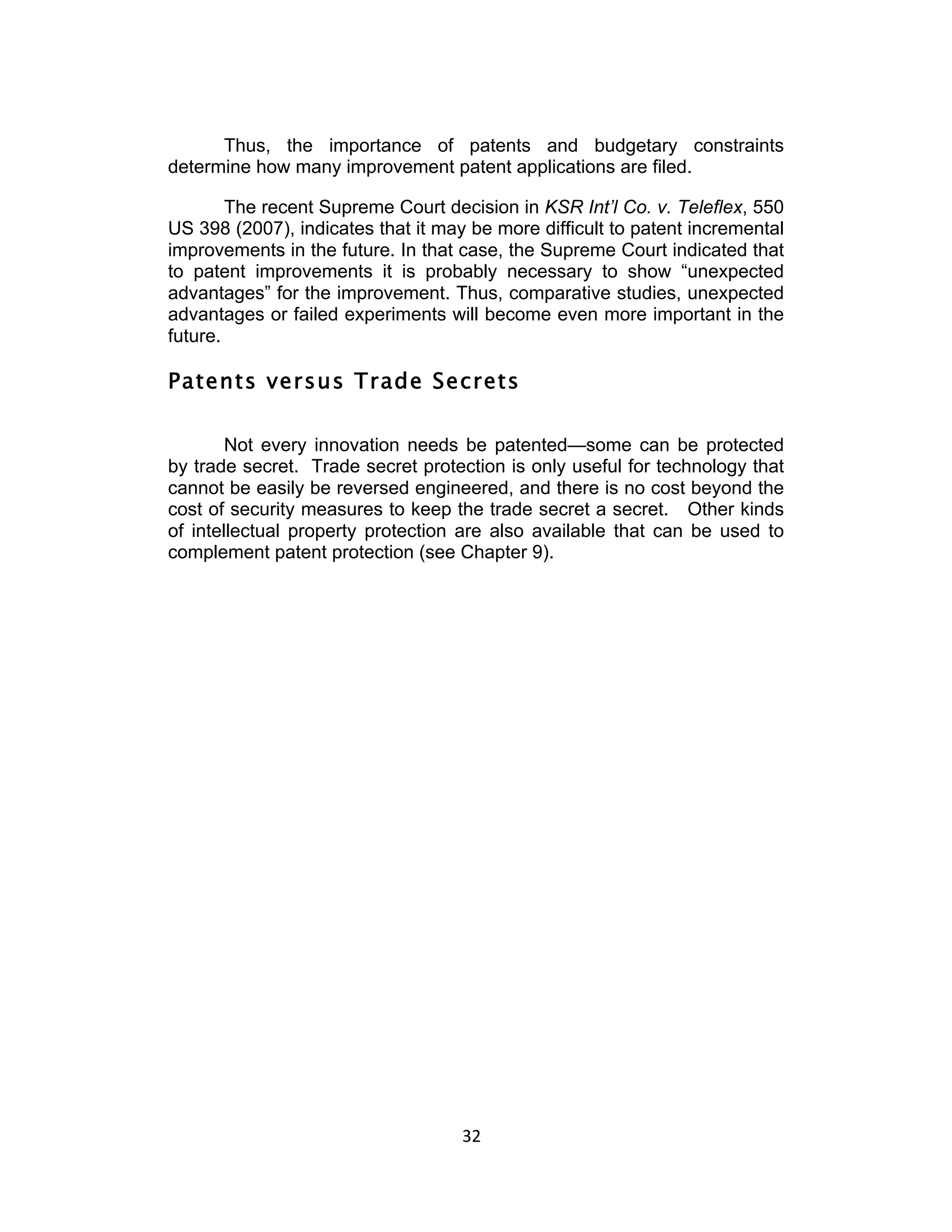 Thus, the importance of patents and budgetary constraints
determine how many improvement patent applications are filed.

        The recent Supreme Court decision in KSR Int’l Co. v. Teleflex, 550
US 398 (2007), indicates that it may be more difficult to patent incremental
improvements in the future. In that case, the Supreme Court indicated that
to patent improvements it is probably necessary to show “unexpected
advantages” for the improvement. Thus, comparative studies, unexpected
advantages or failed experiments will become even more important in the
future.

Patents versus Trade Secrets

        Not every innovation needs be patented—some can be protected
by trade secret. Trade secret protection is only useful for technology that
cannot be easily be reversed engineered, and there is no cost beyond the
cost of security measures to keep the trade secret a secret. Other kinds
of intellectual property protection are also available that can be used to
complement patent protection (see Chapter 9).




                                    32	
  
 