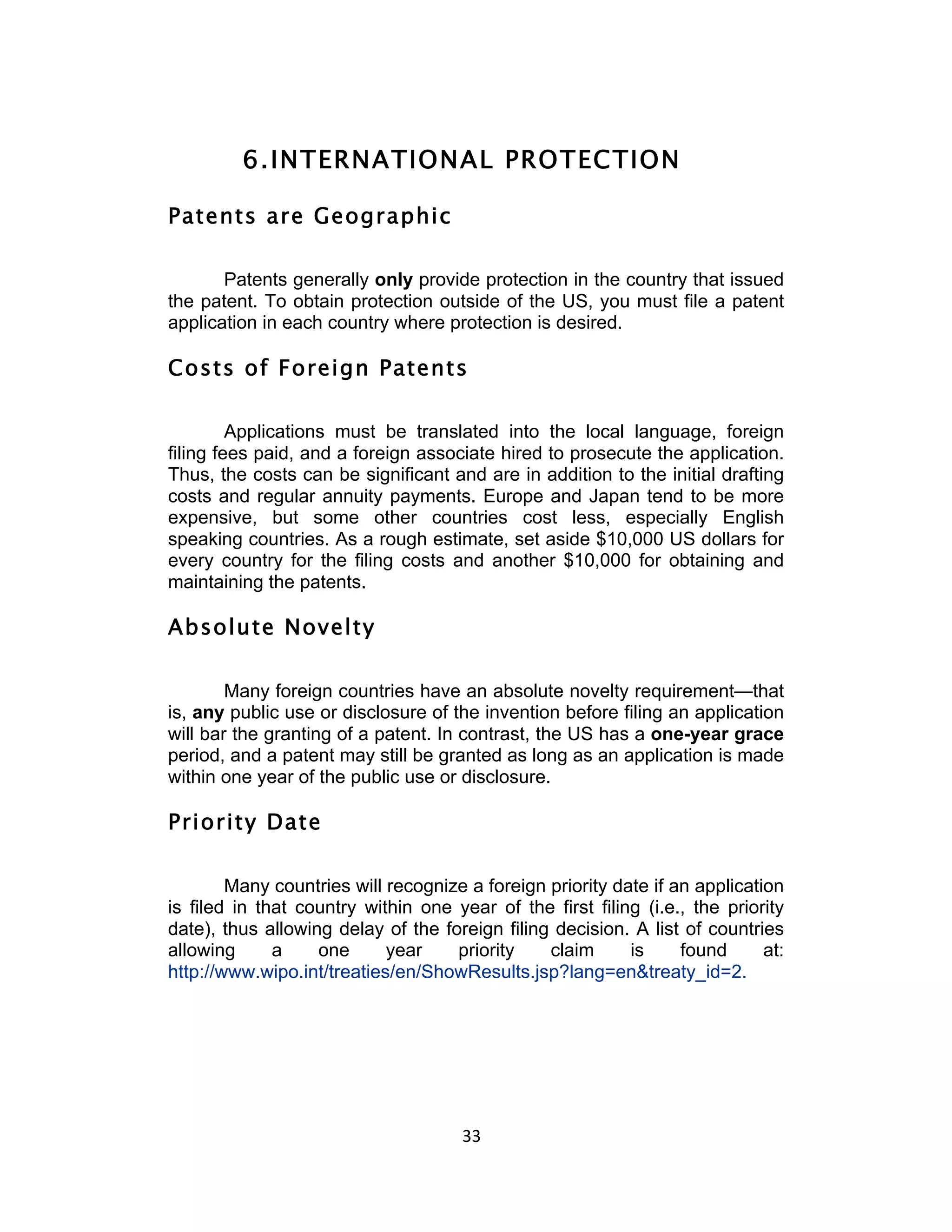 6. INTERNATIONAL PROTECTION

Patents are Geographic

       Patents generally only provide protection in the country that issued
the patent. To obtain protection outside of the US, you must file a patent
application in each country where protection is desired.

Costs of Foreign Patents

         Applications must be translated into the local language, foreign
filing fees paid, and a foreign associate hired to prosecute the application.
Thus, the costs can be significant and are in addition to the initial drafting
costs and regular annuity payments. Europe and Japan tend to be more
expensive, but some other countries cost less, especially English
speaking countries. As a rough estimate, set aside $10,000 US dollars for
every country for the filing costs and another $10,000 for obtaining and
maintaining the patents.

Absolute Novelty

        Many foreign countries have an absolute novelty requirement—that
is, any public use or disclosure of the invention before filing an application
will bar the granting of a patent. In contrast, the US has a one-year grace
period, and a patent may still be granted as long as an application is made
within one year of the public use or disclosure.

Priority Date

        Many countries will recognize a foreign priority date if an application
is filed in that country within one year of the first filing (i.e., the priority
date), thus allowing delay of the foreign filing decision. A list of countries
allowing      a    one      year    priority    claim      is     found      at:
http://www.wipo.int/treaties/en/ShowResults.jsp?lang=en&treaty_id=2.




                                      33	
  
 