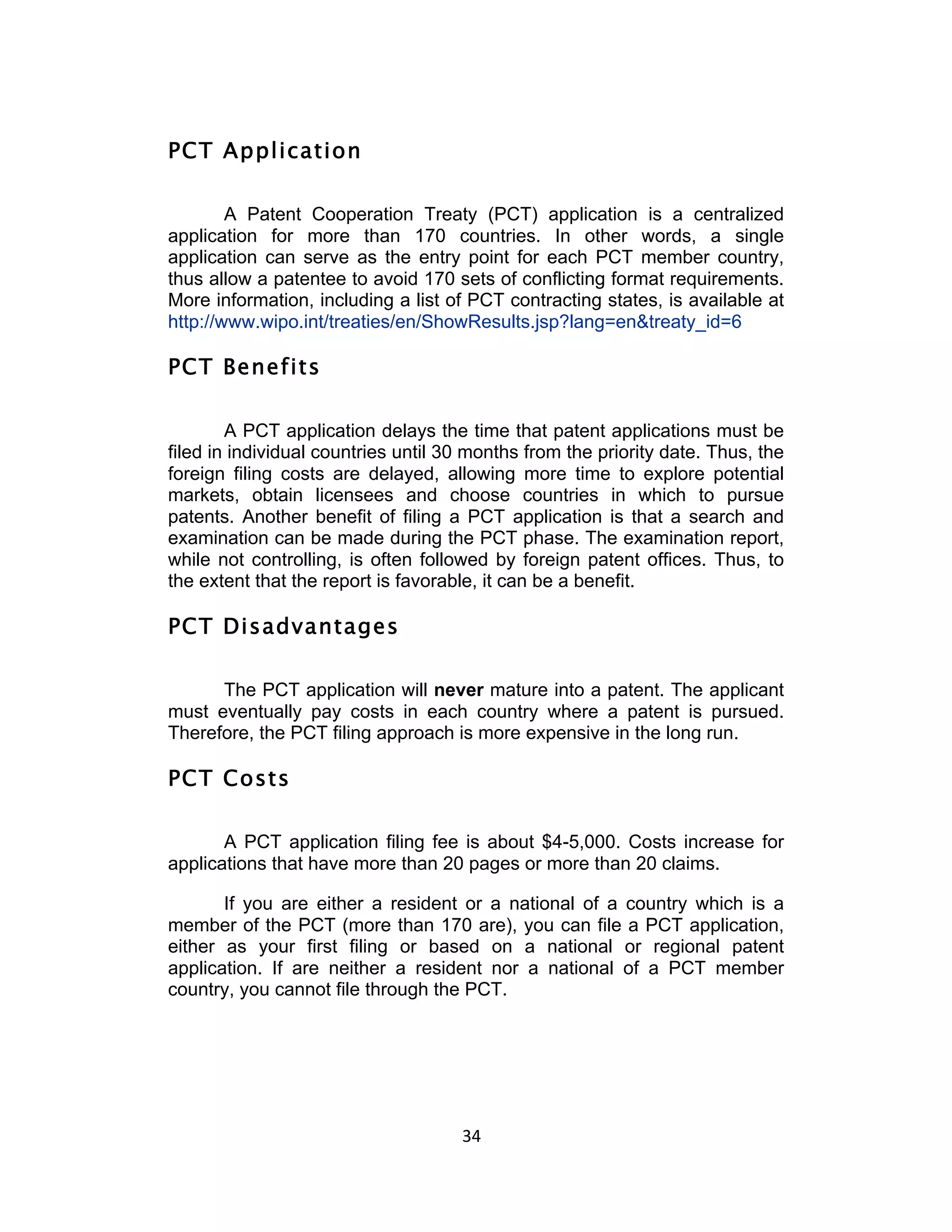 PCT Application

        A Patent Cooperation Treaty (PCT) application is a centralized
application for more than 170 countries. In other words, a single
application can serve as the entry point for each PCT member country,
thus allow a patentee to avoid 170 sets of conflicting format requirements.
More information, including a list of PCT contracting states, is available at
http://www.wipo.int/treaties/en/ShowResults.jsp?lang=en&treaty_id=6

PCT Benefits

        A PCT application delays the time that patent applications must be
filed in individual countries until 30 months from the priority date. Thus, the
foreign filing costs are delayed, allowing more time to explore potential
markets, obtain licensees and choose countries in which to pursue
patents. Another benefit of filing a PCT application is that a search and
examination can be made during the PCT phase. The examination report,
while not controlling, is often followed by foreign patent offices. Thus, to
the extent that the report is favorable, it can be a benefit.

PCT Disadvantages

      The PCT application will never mature into a patent. The applicant
must eventually pay costs in each country where a patent is pursued.
Therefore, the PCT filing approach is more expensive in the long run.

PCT Costs

       A PCT application filing fee is about $4-5,000. Costs increase for
applications that have more than 20 pages or more than 20 claims.

       If you are either a resident or a national of a country which is a
member of the PCT (more than 170 are), you can file a PCT application,
either as your first filing or based on a national or regional patent
application. If are neither a resident nor a national of a PCT member
country, you cannot file through the PCT.




                                     34	
  
 