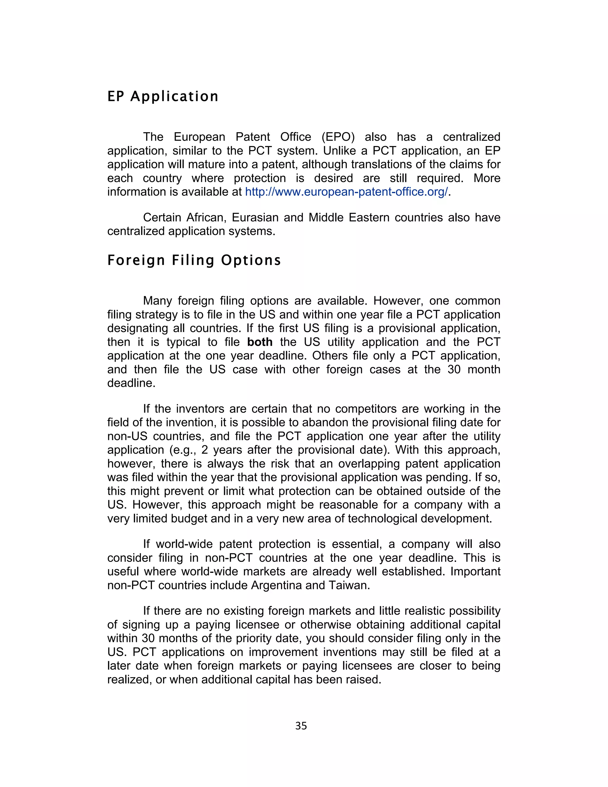 EP Application

       The European Patent Office (EPO) also has a centralized
application, similar to the PCT system. Unlike a PCT application, an EP
application will mature into a patent, although translations of the claims for
each country where protection is desired are still required. More
information is available at http://www.european-patent-office.org/.

       Certain African, Eurasian and Middle Eastern countries also have
centralized application systems.

Foreign Filing Options

         Many foreign filing options are available. However, one common
filing strategy is to file in the US and within one year file a PCT application
designating all countries. If the first US filing is a provisional application,
then it is typical to file both the US utility application and the PCT
application at the one year deadline. Others file only a PCT application,
and then file the US case with other foreign cases at the 30 month
deadline.

        If the inventors are certain that no competitors are working in the
field of the invention, it is possible to abandon the provisional filing date for
non-US countries, and file the PCT application one year after the utility
application (e.g., 2 years after the provisional date). With this approach,
however, there is always the risk that an overlapping patent application
was filed within the year that the provisional application was pending. If so,
this might prevent or limit what protection can be obtained outside of the
US. However, this approach might be reasonable for a company with a
very limited budget and in a very new area of technological development.

       If world-wide patent protection is essential, a company will also
consider filing in non-PCT countries at the one year deadline. This is
useful where world-wide markets are already well established. Important
non-PCT countries include Argentina and Taiwan.

       If there are no existing foreign markets and little realistic possibility
of signing up a paying licensee or otherwise obtaining additional capital
within 30 months of the priority date, you should consider filing only in the
US. PCT applications on improvement inventions may still be filed at a
later date when foreign markets or paying licensees are closer to being
realized, or when additional capital has been raised.


                                      35	
  
 