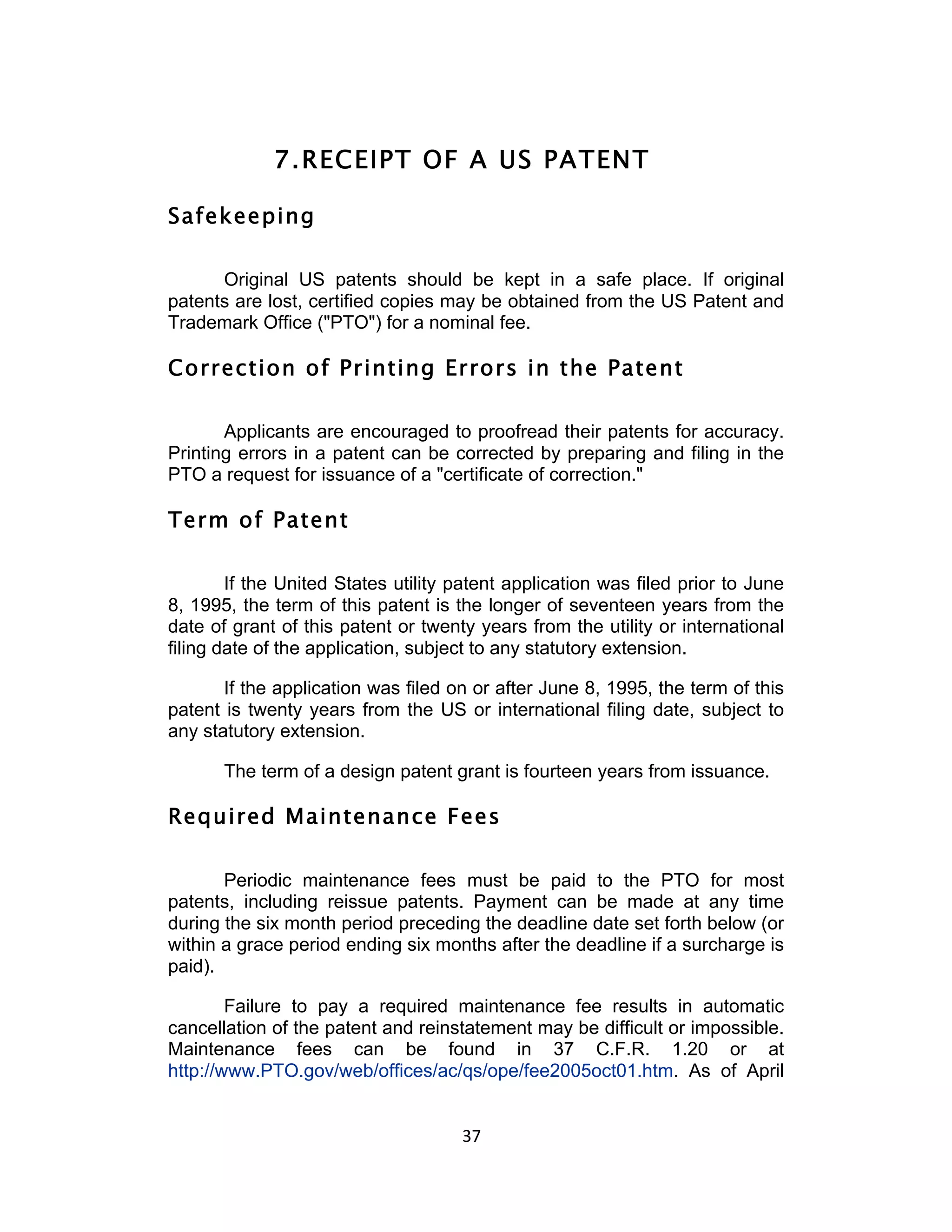 7. RECEIPT OF A US PATENT

Safekeeping

      Original US patents should be kept in a safe place. If original
patents are lost, certified copies may be obtained from the US Patent and
Trademark Office ("PTO") for a nominal fee.

Correction of Printing Errors in the Patent

       Applicants are encouraged to proofread their patents for accuracy.
Printing errors in a patent can be corrected by preparing and filing in the
PTO a request for issuance of a "certificate of correction."

Term of Patent

        If the United States utility patent application was filed prior to June
8, 1995, the term of this patent is the longer of seventeen years from the
date of grant of this patent or twenty years from the utility or international
filing date of the application, subject to any statutory extension.

       If the application was filed on or after June 8, 1995, the term of this
patent is twenty years from the US or international filing date, subject to
any statutory extension.

       The term of a design patent grant is fourteen years from issuance.

Required Maintenance Fees

       Periodic maintenance fees must be paid to the PTO for most
patents, including reissue patents. Payment can be made at any time
during the six month period preceding the deadline date set forth below (or
within a grace period ending six months after the deadline if a surcharge is
paid).

        Failure to pay a required maintenance fee results in automatic
cancellation of the patent and reinstatement may be difficult or impossible.
Maintenance fees can be found in 37 C.F.R. 1.20 or at
http://www.PTO.gov/web/offices/ac/qs/ope/fee2005oct01.htm. As of April


                                     37	
  
 
