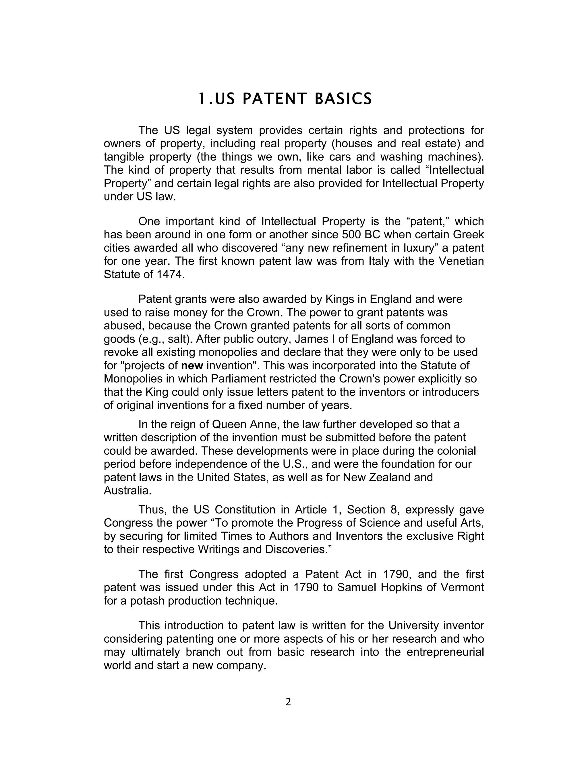 1. US PATENT BASICS
       The US legal system provides certain rights and protections for
owners of property, including real property (houses and real estate) and
tangible property (the things we own, like cars and washing machines).
The kind of property that results from mental labor is called “Intellectual
Property” and certain legal rights are also provided for Intellectual Property
under US law.

        One important kind of Intellectual Property is the “patent,” which
has been around in one form or another since 500 BC when certain Greek
cities awarded all who discovered “any new refinement in luxury” a patent
for one year. The first known patent law was from Italy with the Venetian
Statute of 1474.

        Patent grants were also awarded by Kings in England and were
used to raise money for the Crown. The power to grant patents was
abused, because the Crown granted patents for all sorts of common
goods (e.g., salt). After public outcry, James I of England was forced to
revoke all existing monopolies and declare that they were only to be used
for "projects of new invention". This was incorporated into the Statute of
Monopolies in which Parliament restricted the Crown's power explicitly so
that the King could only issue letters patent to the inventors or introducers
of original inventions for a fixed number of years.
       In the reign of Queen Anne, the law further developed so that a
written description of the invention must be submitted before the patent
could be awarded. These developments were in place during the colonial
period before independence of the U.S., and were the foundation for our
patent laws in the United States, as well as for New Zealand and
Australia.
        Thus, the US Constitution in Article 1, Section 8, expressly gave
Congress the power “To promote the Progress of Science and useful Arts,
by securing for limited Times to Authors and Inventors the exclusive Right
to their respective Writings and Discoveries.”

       The first Congress adopted a Patent Act in 1790, and the first
patent was issued under this Act in 1790 to Samuel Hopkins of Vermont
for a potash production technique.

       This introduction to patent law is written for the University inventor
considering patenting one or more aspects of his or her research and who
may ultimately branch out from basic research into the entrepreneurial
world and start a new company.


                                     2	
  
 
