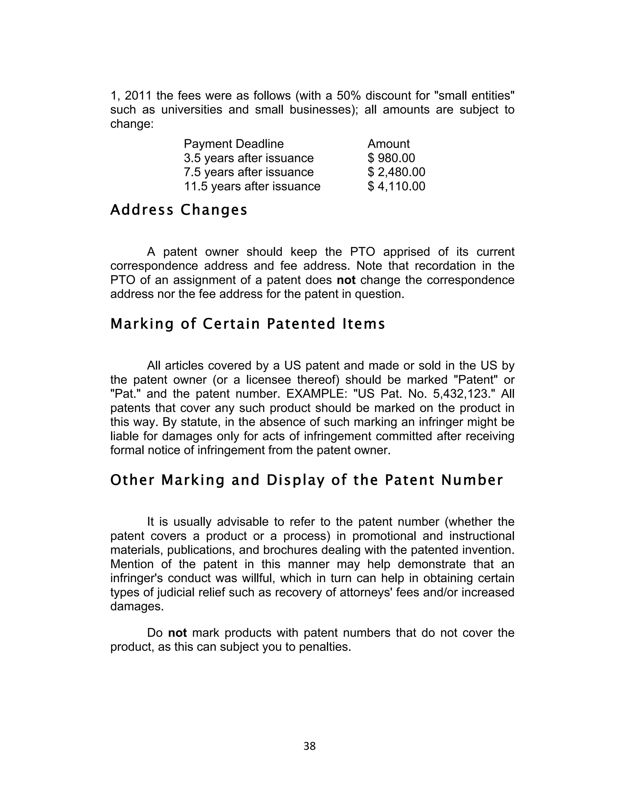 1, 2011 the fees were as follows (with a 50% discount for "small entities"
such as universities and small businesses); all amounts are subject to
change:
             Payment Deadline                   Amount
             3.5 years after issuance           $ 980.00
             7.5 years after issuance           $ 2,480.00
             11.5 years after issuance          $ 4,110.00
Address Changes

      A patent owner should keep the PTO apprised of its current
correspondence address and fee address. Note that recordation in the
PTO of an assignment of a patent does not change the correspondence
address nor the fee address for the patent in question.

Marking of Certain Patented Items

        All articles covered by a US patent and made or sold in the US by
the patent owner (or a licensee thereof) should be marked "Patent" or
"Pat." and the patent number. EXAMPLE: "US Pat. No. 5,432,123." All
patents that cover any such product should be marked on the product in
this way. By statute, in the absence of such marking an infringer might be
liable for damages only for acts of infringement committed after receiving
formal notice of infringement from the patent owner.

Other Marking and Display of the Patent Number

       It is usually advisable to refer to the patent number (whether the
patent covers a product or a process) in promotional and instructional
materials, publications, and brochures dealing with the patented invention.
Mention of the patent in this manner may help demonstrate that an
infringer's conduct was willful, which in turn can help in obtaining certain
types of judicial relief such as recovery of attorneys' fees and/or increased
damages.

      Do not mark products with patent numbers that do not cover the
product, as this can subject you to penalties.




                                    38	
  
 