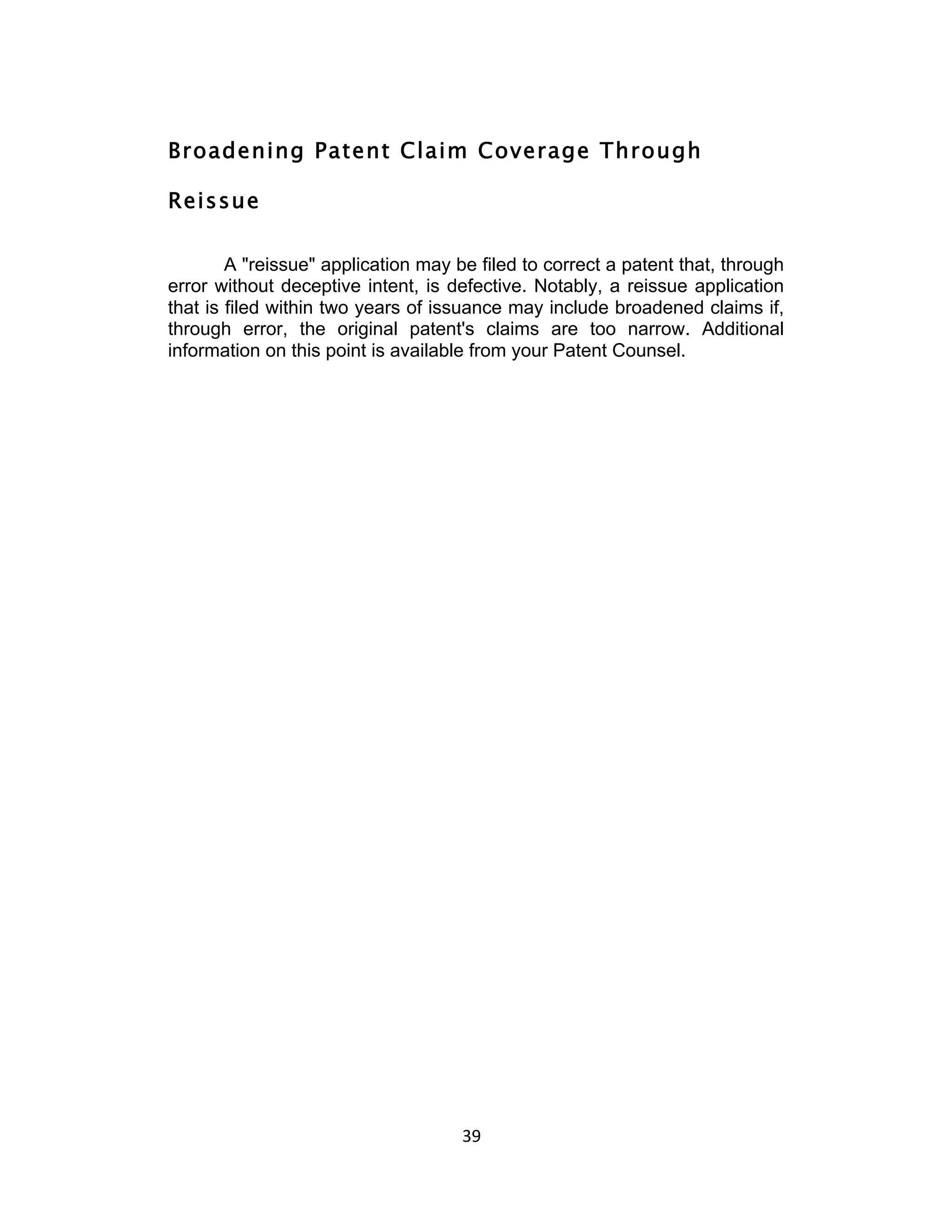 Broadening Patent Claim Coverage Through

Reissue

        A "reissue" application may be filed to correct a patent that, through
error without deceptive intent, is defective. Notably, a reissue application
that is filed within two years of issuance may include broadened claims if,
through error, the original patent's claims are too narrow. Additional
information on this point is available from your Patent Counsel.




                                     39	
  
 