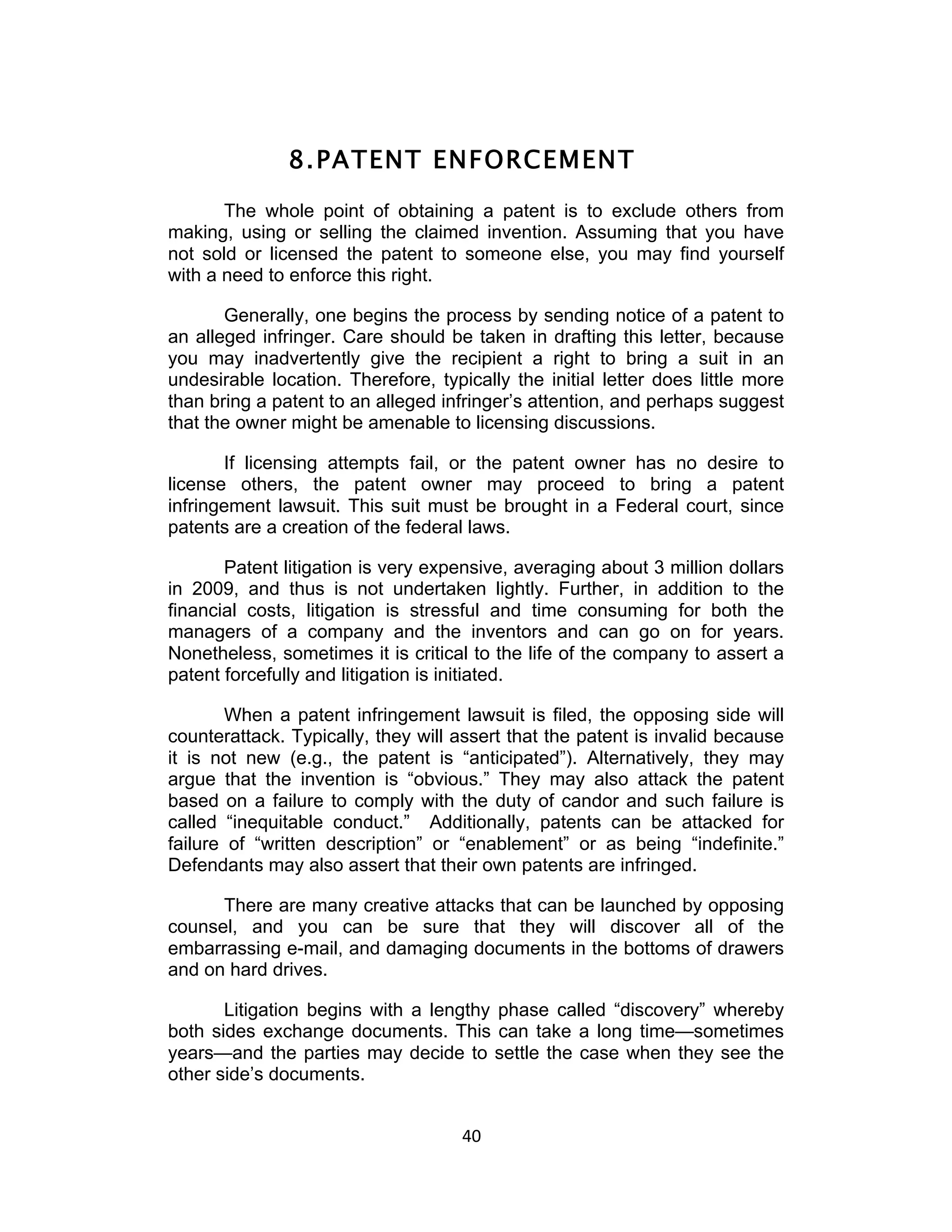 8. PATENT ENFORCEMENT
       The whole point of obtaining a patent is to exclude others from
making, using or selling the claimed invention. Assuming that you have
not sold or licensed the patent to someone else, you may find yourself
with a need to enforce this right.

       Generally, one begins the process by sending notice of a patent to
an alleged infringer. Care should be taken in drafting this letter, because
you may inadvertently give the recipient a right to bring a suit in an
undesirable location. Therefore, typically the initial letter does little more
than bring a patent to an alleged infringer’s attention, and perhaps suggest
that the owner might be amenable to licensing discussions.

       If licensing attempts fail, or the patent owner has no desire to
license others, the patent owner may proceed to bring a patent
infringement lawsuit. This suit must be brought in a Federal court, since
patents are a creation of the federal laws.

       Patent litigation is very expensive, averaging about 3 million dollars
in 2009, and thus is not undertaken lightly. Further, in addition to the
financial costs, litigation is stressful and time consuming for both the
managers of a company and the inventors and can go on for years.
Nonetheless, sometimes it is critical to the life of the company to assert a
patent forcefully and litigation is initiated.

        When a patent infringement lawsuit is filed, the opposing side will
counterattack. Typically, they will assert that the patent is invalid because
it is not new (e.g., the patent is “anticipated”). Alternatively, they may
argue that the invention is “obvious.” They may also attack the patent
based on a failure to comply with the duty of candor and such failure is
called “inequitable conduct.” Additionally, patents can be attacked for
failure of “written description” or “enablement” or as being “indefinite.”
Defendants may also assert that their own patents are infringed.

      There are many creative attacks that can be launched by opposing
counsel, and you can be sure that they will discover all of the
embarrassing e-mail, and damaging documents in the bottoms of drawers
and on hard drives.

       Litigation begins with a lengthy phase called “discovery” whereby
both sides exchange documents. This can take a long time—sometimes
years—and the parties may decide to settle the case when they see the
other side’s documents.


                                     40	
  
 
