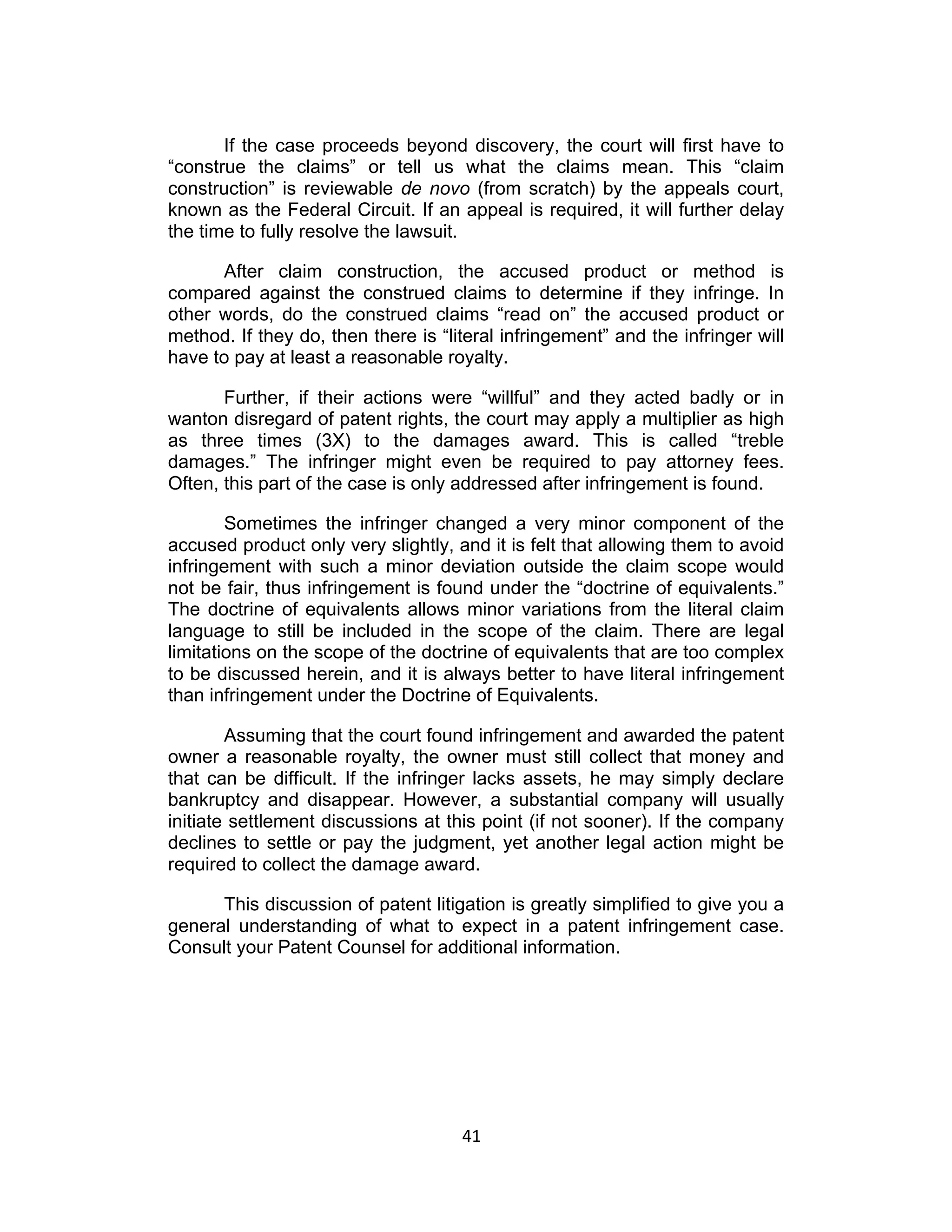 If the case proceeds beyond discovery, the court will first have to
“construe the claims” or tell us what the claims mean. This “claim
construction” is reviewable de novo (from scratch) by the appeals court,
known as the Federal Circuit. If an appeal is required, it will further delay
the time to fully resolve the lawsuit.

      After claim construction, the accused product or method is
compared against the construed claims to determine if they infringe. In
other words, do the construed claims “read on” the accused product or
method. If they do, then there is “literal infringement” and the infringer will
have to pay at least a reasonable royalty.

       Further, if their actions were “willful” and they acted badly or in
wanton disregard of patent rights, the court may apply a multiplier as high
as three times (3X) to the damages award. This is called “treble
damages.” The infringer might even be required to pay attorney fees.
Often, this part of the case is only addressed after infringement is found.

        Sometimes the infringer changed a very minor component of the
accused product only very slightly, and it is felt that allowing them to avoid
infringement with such a minor deviation outside the claim scope would
not be fair, thus infringement is found under the “doctrine of equivalents.”
The doctrine of equivalents allows minor variations from the literal claim
language to still be included in the scope of the claim. There are legal
limitations on the scope of the doctrine of equivalents that are too complex
to be discussed herein, and it is always better to have literal infringement
than infringement under the Doctrine of Equivalents.

        Assuming that the court found infringement and awarded the patent
owner a reasonable royalty, the owner must still collect that money and
that can be difficult. If the infringer lacks assets, he may simply declare
bankruptcy and disappear. However, a substantial company will usually
initiate settlement discussions at this point (if not sooner). If the company
declines to settle or pay the judgment, yet another legal action might be
required to collect the damage award.

      This discussion of patent litigation is greatly simplified to give you a
general understanding of what to expect in a patent infringement case.
Consult your Patent Counsel for additional information.




                                     41	
  
 
