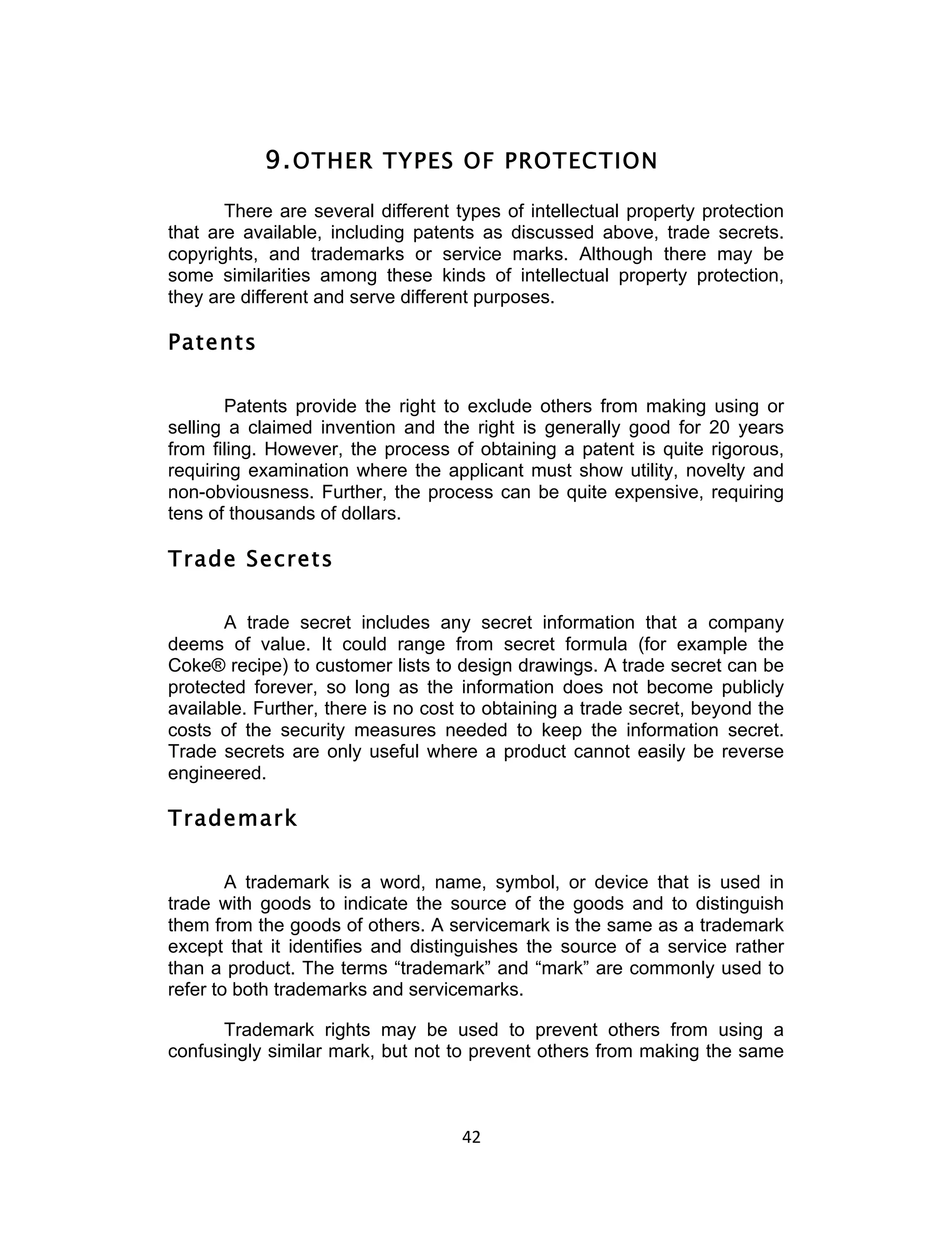 9. OTHER TYPES OF PROTECTION
       There are several different types of intellectual property protection
that are available, including patents as discussed above, trade secrets.
copyrights, and trademarks or service marks. Although there may be
some similarities among these kinds of intellectual property protection,
they are different and serve different purposes.

Patents

       Patents provide the right to exclude others from making using or
selling a claimed invention and the right is generally good for 20 years
from filing. However, the process of obtaining a patent is quite rigorous,
requiring examination where the applicant must show utility, novelty and
non-obviousness. Further, the process can be quite expensive, requiring
tens of thousands of dollars.

Trade Secrets

       A trade secret includes any secret information that a company
deems of value. It could range from secret formula (for example the
Coke® recipe) to customer lists to design drawings. A trade secret can be
protected forever, so long as the information does not become publicly
available. Further, there is no cost to obtaining a trade secret, beyond the
costs of the security measures needed to keep the information secret.
Trade secrets are only useful where a product cannot easily be reverse
engineered.

Trademark

        A trademark is a word, name, symbol, or device that is used in
trade with goods to indicate the source of the goods and to distinguish
them from the goods of others. A servicemark is the same as a trademark
except that it identifies and distinguishes the source of a service rather
than a product. The terms “trademark” and “mark” are commonly used to
refer to both trademarks and servicemarks.

      Trademark rights may be used to prevent others from using a
confusingly similar mark, but not to prevent others from making the same



                                    42	
  
 