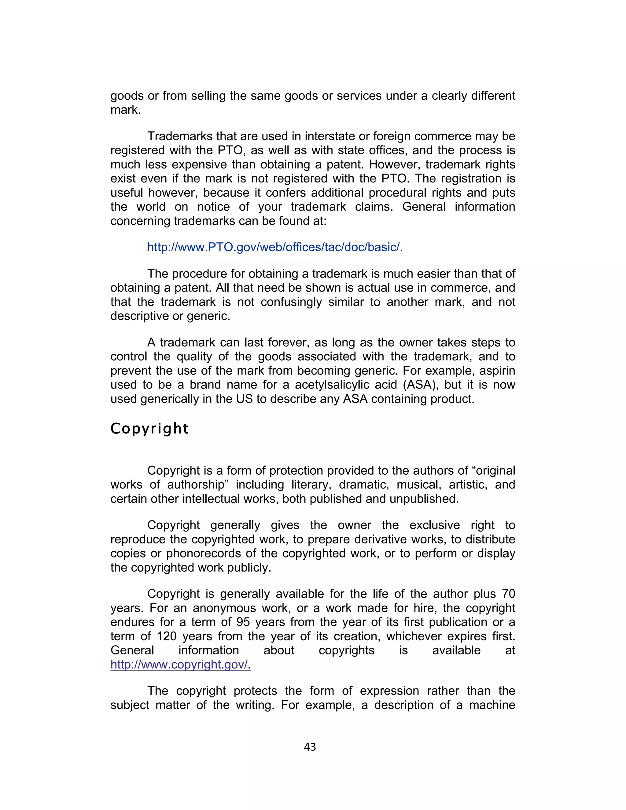goods or from selling the same goods or services under a clearly different
mark.

       Trademarks that are used in interstate or foreign commerce may be
registered with the PTO, as well as with state offices, and the process is
much less expensive than obtaining a patent. However, trademark rights
exist even if the mark is not registered with the PTO. The registration is
useful however, because it confers additional procedural rights and puts
the world on notice of your trademark claims. General information
concerning trademarks can be found at:

      http://www.PTO.gov/web/offices/tac/doc/basic/.

       The procedure for obtaining a trademark is much easier than that of
obtaining a patent. All that need be shown is actual use in commerce, and
that the trademark is not confusingly similar to another mark, and not
descriptive or generic.

       A trademark can last forever, as long as the owner takes steps to
control the quality of the goods associated with the trademark, and to
prevent the use of the mark from becoming generic. For example, aspirin
used to be a brand name for a acetylsalicylic acid (ASA), but it is now
used generically in the US to describe any ASA containing product.

Copyright

       Copyright is a form of protection provided to the authors of “original
works of authorship” including literary, dramatic, musical, artistic, and
certain other intellectual works, both published and unpublished.

      Copyright generally gives the owner the exclusive right to
reproduce the copyrighted work, to prepare derivative works, to distribute
copies or phonorecords of the copyrighted work, or to perform or display
the copyrighted work publicly.

        Copyright is generally available for the life of the author plus 70
years. For an anonymous work, or a work made for hire, the copyright
endures for a term of 95 years from the year of its first publication or a
term of 120 years from the year of its creation, whichever expires first.
General      information     about     copyrights      is    available   at
http://www.copyright.gov/.

      The copyright protects the form of expression rather than the
subject matter of the writing. For example, a description of a machine


                                    43	
  
 