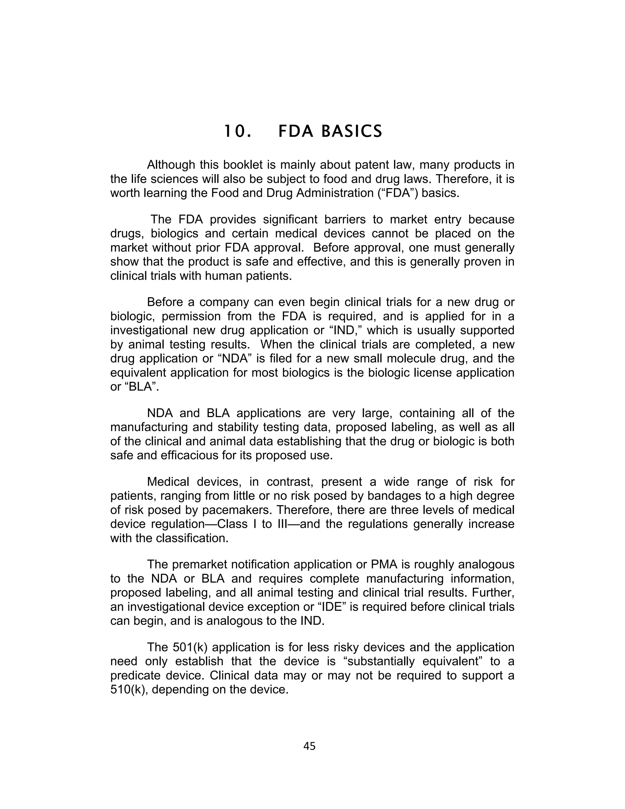 10.       FDA BASICS
        Although this booklet is mainly about patent law, many products in
the life sciences will also be subject to food and drug laws. Therefore, it is
worth learning the Food and Drug Administration (“FDA”) basics.

         The FDA provides significant barriers to market entry because
drugs, biologics and certain medical devices cannot be placed on the
market without prior FDA approval. Before approval, one must generally
show that the product is safe and effective, and this is generally proven in
clinical trials with human patients.

       Before a company can even begin clinical trials for a new drug or
biologic, permission from the FDA is required, and is applied for in a
investigational new drug application or “IND,” which is usually supported
by animal testing results. When the clinical trials are completed, a new
drug application or “NDA” is filed for a new small molecule drug, and the
equivalent application for most biologics is the biologic license application
or “BLA”.

       NDA and BLA applications are very large, containing all of the
manufacturing and stability testing data, proposed labeling, as well as all
of the clinical and animal data establishing that the drug or biologic is both
safe and efficacious for its proposed use.

        Medical devices, in contrast, present a wide range of risk for
patients, ranging from little or no risk posed by bandages to a high degree
of risk posed by pacemakers. Therefore, there are three levels of medical
device regulation—Class I to III—and the regulations generally increase
with the classification.

       The premarket notification application or PMA is roughly analogous
to the NDA or BLA and requires complete manufacturing information,
proposed labeling, and all animal testing and clinical trial results. Further,
an investigational device exception or “IDE” is required before clinical trials
can begin, and is analogous to the IND.

       The 501(k) application is for less risky devices and the application
need only establish that the device is “substantially equivalent” to a
predicate device. Clinical data may or may not be required to support a
510(k), depending on the device.



                                     45	
  
 