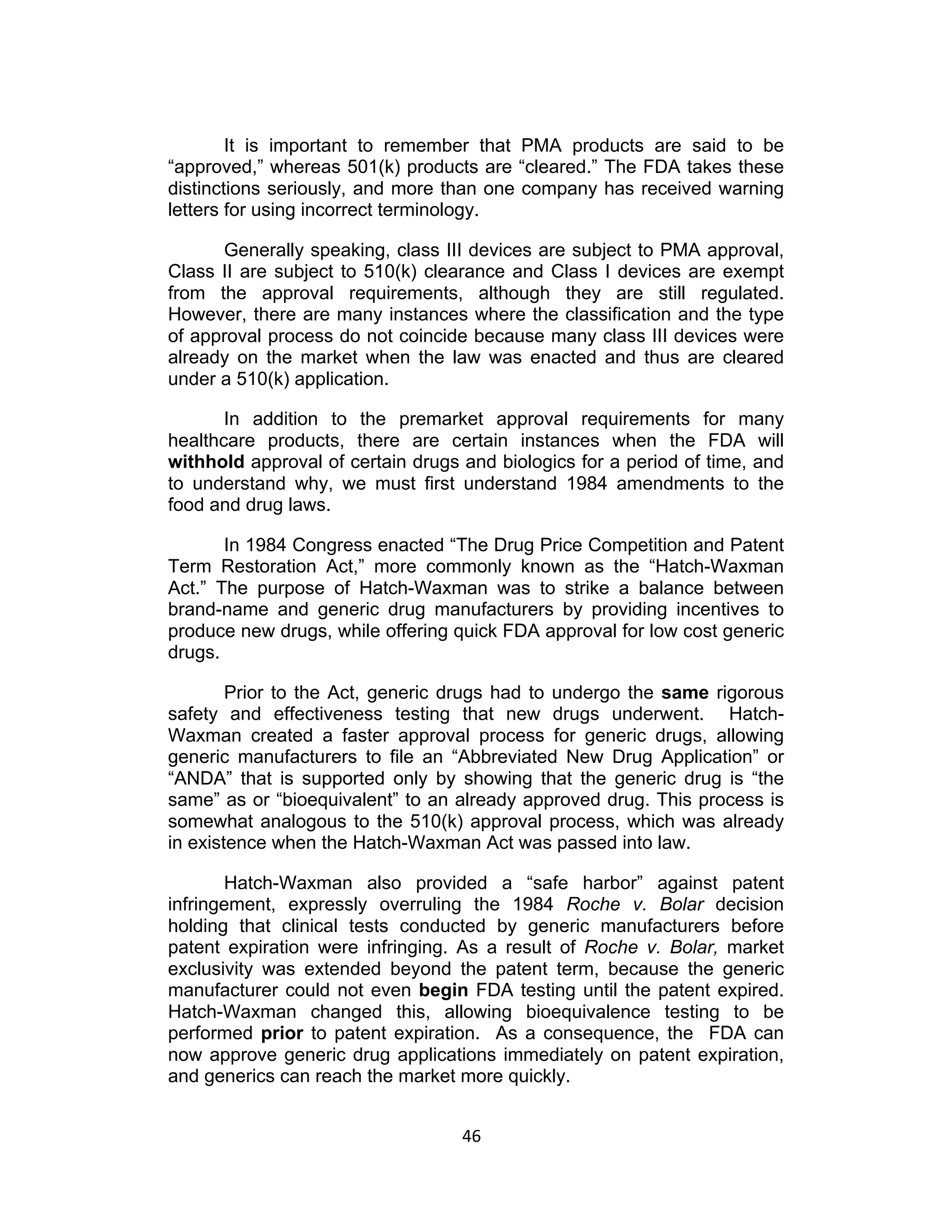 It is important to remember that PMA products are said to be
“approved,” whereas 501(k) products are “cleared.” The FDA takes these
distinctions seriously, and more than one company has received warning
letters for using incorrect terminology.

      Generally speaking, class III devices are subject to PMA approval,
Class II are subject to 510(k) clearance and Class I devices are exempt
from the approval requirements, although they are still regulated.
However, there are many instances where the classification and the type
of approval process do not coincide because many class III devices were
already on the market when the law was enacted and thus are cleared
under a 510(k) application.

       In addition to the premarket approval requirements for many
healthcare products, there are certain instances when the FDA will
withhold approval of certain drugs and biologics for a period of time, and
to understand why, we must first understand 1984 amendments to the
food and drug laws.

       In 1984 Congress enacted “The Drug Price Competition and Patent
Term Restoration Act,” more commonly known as the “Hatch-Waxman
Act.” The purpose of Hatch-Waxman was to strike a balance between
brand-name and generic drug manufacturers by providing incentives to
produce new drugs, while offering quick FDA approval for low cost generic
drugs.

        Prior to the Act, generic drugs had to undergo the same rigorous
safety and effectiveness testing that new drugs underwent. Hatch-
Waxman created a faster approval process for generic drugs, allowing
generic manufacturers to file an “Abbreviated New Drug Application” or
“ANDA” that is supported only by showing that the generic drug is “the
same” as or “bioequivalent” to an already approved drug. This process is
somewhat analogous to the 510(k) approval process, which was already
in existence when the Hatch-Waxman Act was passed into law.

       Hatch-Waxman also provided a “safe harbor” against patent
infringement, expressly overruling the 1984 Roche v. Bolar decision
holding that clinical tests conducted by generic manufacturers before
patent expiration were infringing. As a result of Roche v. Bolar, market
exclusivity was extended beyond the patent term, because the generic
manufacturer could not even begin FDA testing until the patent expired.
Hatch-Waxman changed this, allowing bioequivalence testing to be
performed prior to patent expiration. As a consequence, the FDA can
now approve generic drug applications immediately on patent expiration,
and generics can reach the market more quickly.


                                   46	
  
 