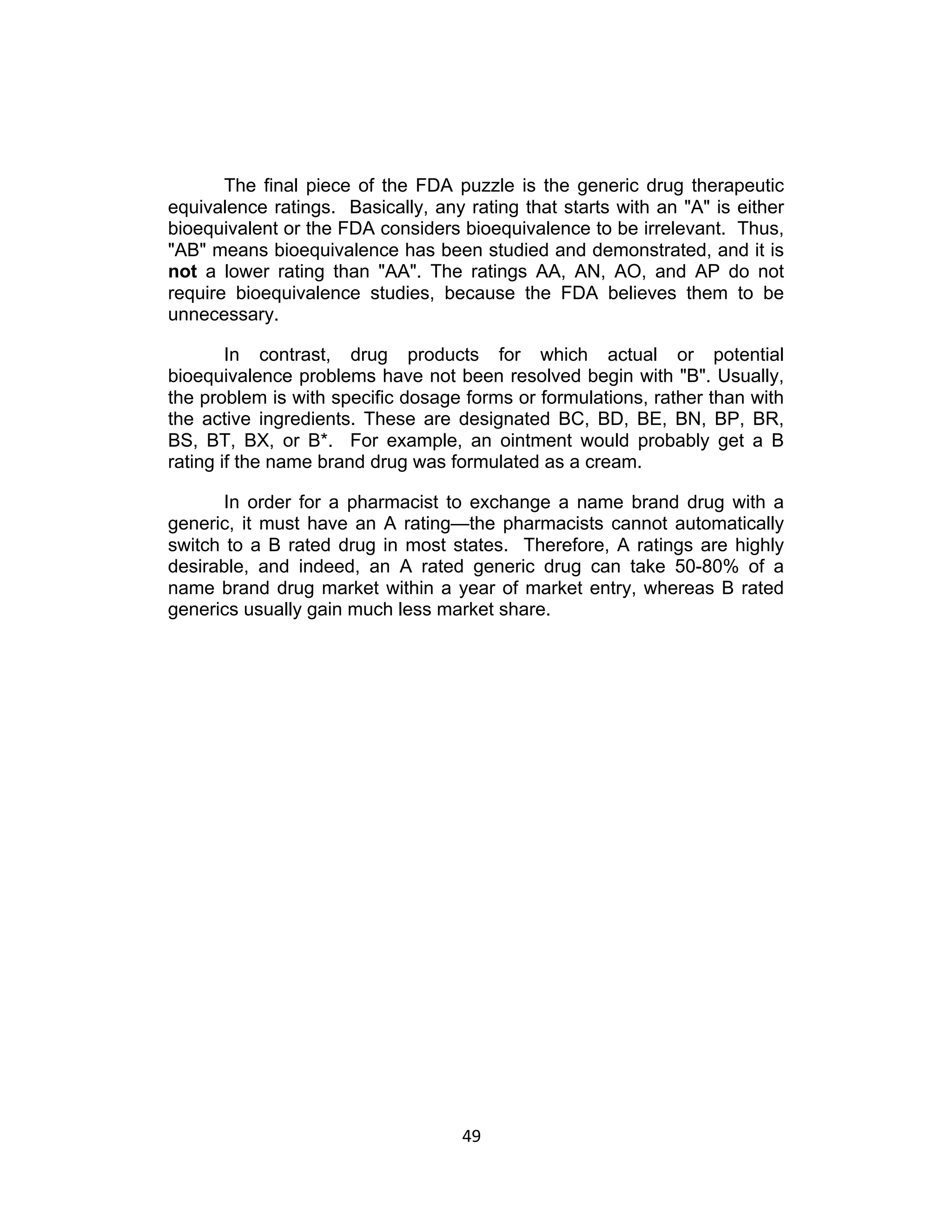 The final piece of the FDA puzzle is the generic drug therapeutic
equivalence ratings. Basically, any rating that starts with an "A" is either
bioequivalent or the FDA considers bioequivalence to be irrelevant. Thus,
"AB" means bioequivalence has been studied and demonstrated, and it is
not a lower rating than "AA". The ratings AA, AN, AO, and AP do not
require bioequivalence studies, because the FDA believes them to be
unnecessary.

        In contrast, drug products for which actual or potential
bioequivalence problems have not been resolved begin with "B". Usually,
the problem is with specific dosage forms or formulations, rather than with
the active ingredients. These are designated BC, BD, BE, BN, BP, BR,
BS, BT, BX, or B*. For example, an ointment would probably get a B
rating if the name brand drug was formulated as a cream.

       In order for a pharmacist to exchange a name brand drug with a
generic, it must have an A rating—the pharmacists cannot automatically
switch to a B rated drug in most states. Therefore, A ratings are highly
desirable, and indeed, an A rated generic drug can take 50-80% of a
name brand drug market within a year of market entry, whereas B rated
generics usually gain much less market share.




                                    49	
  
 