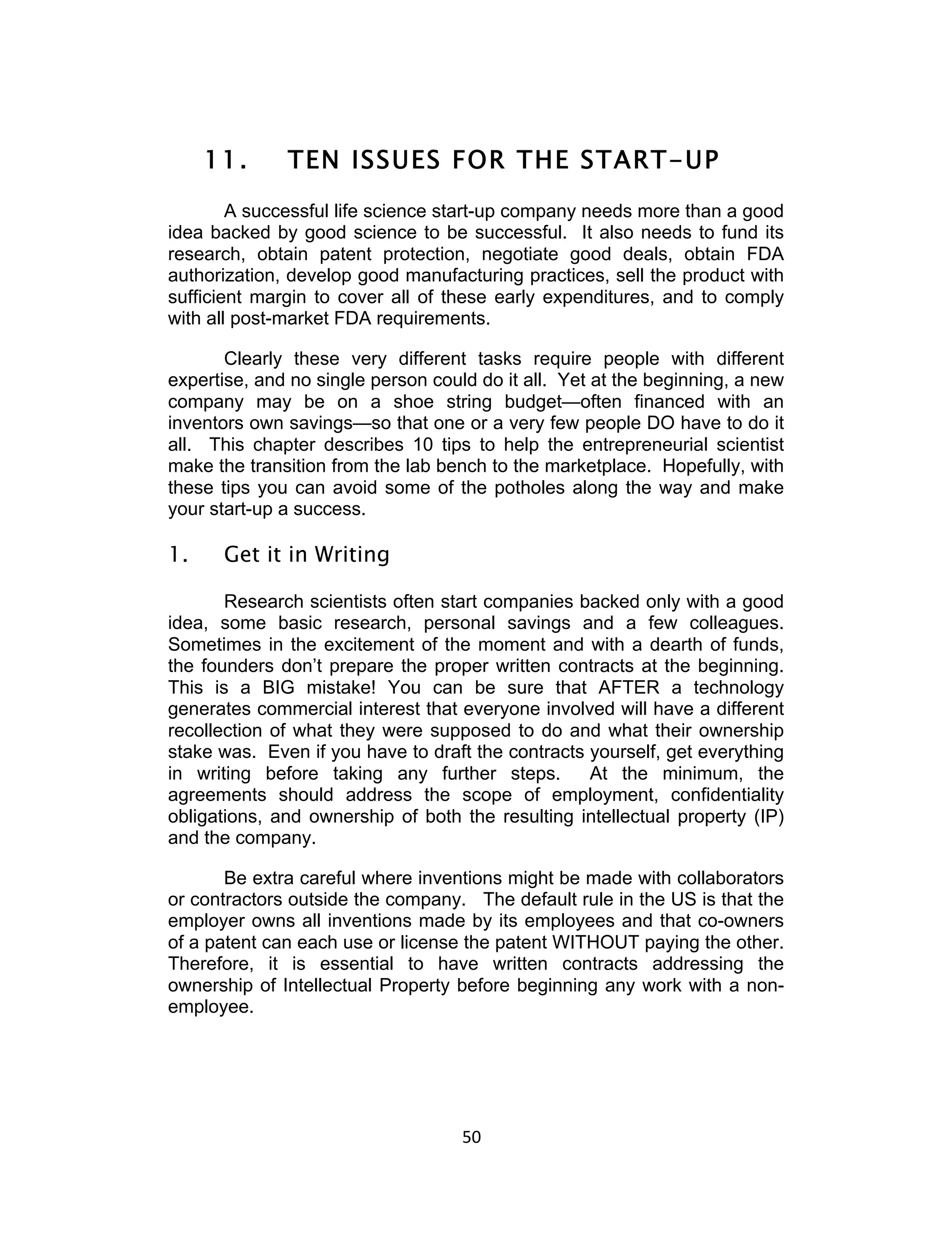 11.      TEN ISSUES FOR THE START-UP
        A successful life science start-up company needs more than a good
idea backed by good science to be successful. It also needs to fund its
research, obtain patent protection, negotiate good deals, obtain FDA
authorization, develop good manufacturing practices, sell the product with
sufficient margin to cover all of these early expenditures, and to comply
with all post-market FDA requirements.

       Clearly these very different tasks require people with different
expertise, and no single person could do it all. Yet at the beginning, a new
company may be on a shoe string budget—often financed with an
inventors own savings—so that one or a very few people DO have to do it
all. This chapter describes 10 tips to help the entrepreneurial scientist
make the transition from the lab bench to the marketplace. Hopefully, with
these tips you can avoid some of the potholes along the way and make
your start-up a success.

1.    Get it in Writing

       Research scientists often start companies backed only with a good
idea, some basic research, personal savings and a few colleagues.
Sometimes in the excitement of the moment and with a dearth of funds,
the founders don’t prepare the proper written contracts at the beginning.
This is a BIG mistake! You can be sure that AFTER a technology
generates commercial interest that everyone involved will have a different
recollection of what they were supposed to do and what their ownership
stake was. Even if you have to draft the contracts yourself, get everything
in writing before taking any further steps.        At the minimum, the
agreements should address the scope of employment, confidentiality
obligations, and ownership of both the resulting intellectual property (IP)
and the company.

       Be extra careful where inventions might be made with collaborators
or contractors outside the company. The default rule in the US is that the
employer owns all inventions made by its employees and that co-owners
of a patent can each use or license the patent WITHOUT paying the other.
Therefore, it is essential to have written contracts addressing the
ownership of Intellectual Property before beginning any work with a non-
employee.




                                    50	
  
 