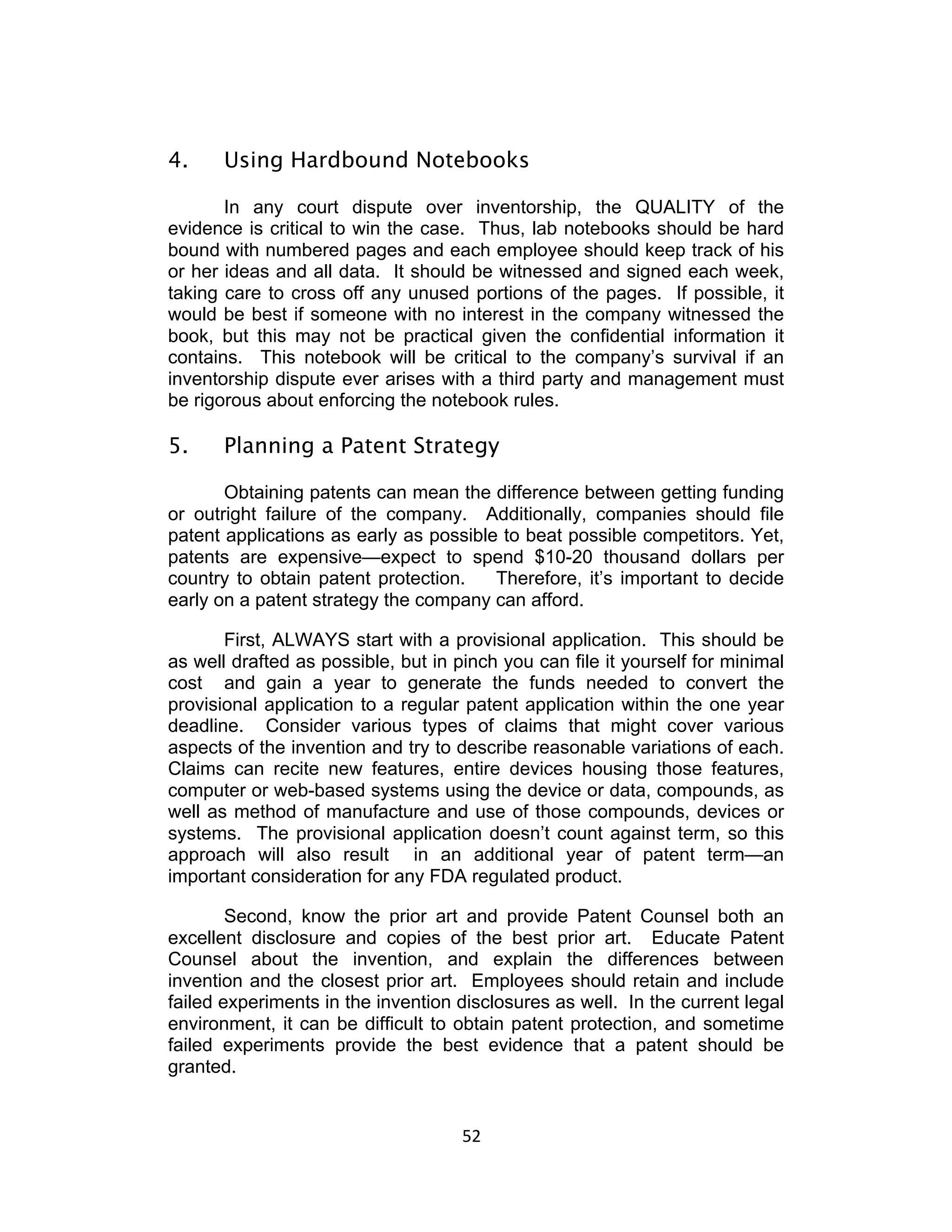 4.     Using Hardbound Notebooks

       In any court dispute over inventorship, the QUALITY of the
evidence is critical to win the case. Thus, lab notebooks should be hard
bound with numbered pages and each employee should keep track of his
or her ideas and all data. It should be witnessed and signed each week,
taking care to cross off any unused portions of the pages. If possible, it
would be best if someone with no interest in the company witnessed the
book, but this may not be practical given the confidential information it
contains. This notebook will be critical to the company’s survival if an
inventorship dispute ever arises with a third party and management must
be rigorous about enforcing the notebook rules.

5.     Planning a Patent Strategy

       Obtaining patents can mean the difference between getting funding
or outright failure of the company. Additionally, companies should file
patent applications as early as possible to beat possible competitors. Yet,
patents are expensive—expect to spend $10-20 thousand dollars per
country to obtain patent protection.    Therefore, it’s important to decide
early on a patent strategy the company can afford.

       First, ALWAYS start with a provisional application. This should be
as well drafted as possible, but in pinch you can file it yourself for minimal
cost and gain a year to generate the funds needed to convert the
provisional application to a regular patent application within the one year
deadline. Consider various types of claims that might cover various
aspects of the invention and try to describe reasonable variations of each.
Claims can recite new features, entire devices housing those features,
computer or web-based systems using the device or data, compounds, as
well as method of manufacture and use of those compounds, devices or
systems. The provisional application doesn’t count against term, so this
approach will also result in an additional year of patent term—an
important consideration for any FDA regulated product.

        Second, know the prior art and provide Patent Counsel both an
excellent disclosure and copies of the best prior art. Educate Patent
Counsel about the invention, and explain the differences between
invention and the closest prior art. Employees should retain and include
failed experiments in the invention disclosures as well. In the current legal
environment, it can be difficult to obtain patent protection, and sometime
failed experiments provide the best evidence that a patent should be
granted.


                                     52	
  
 