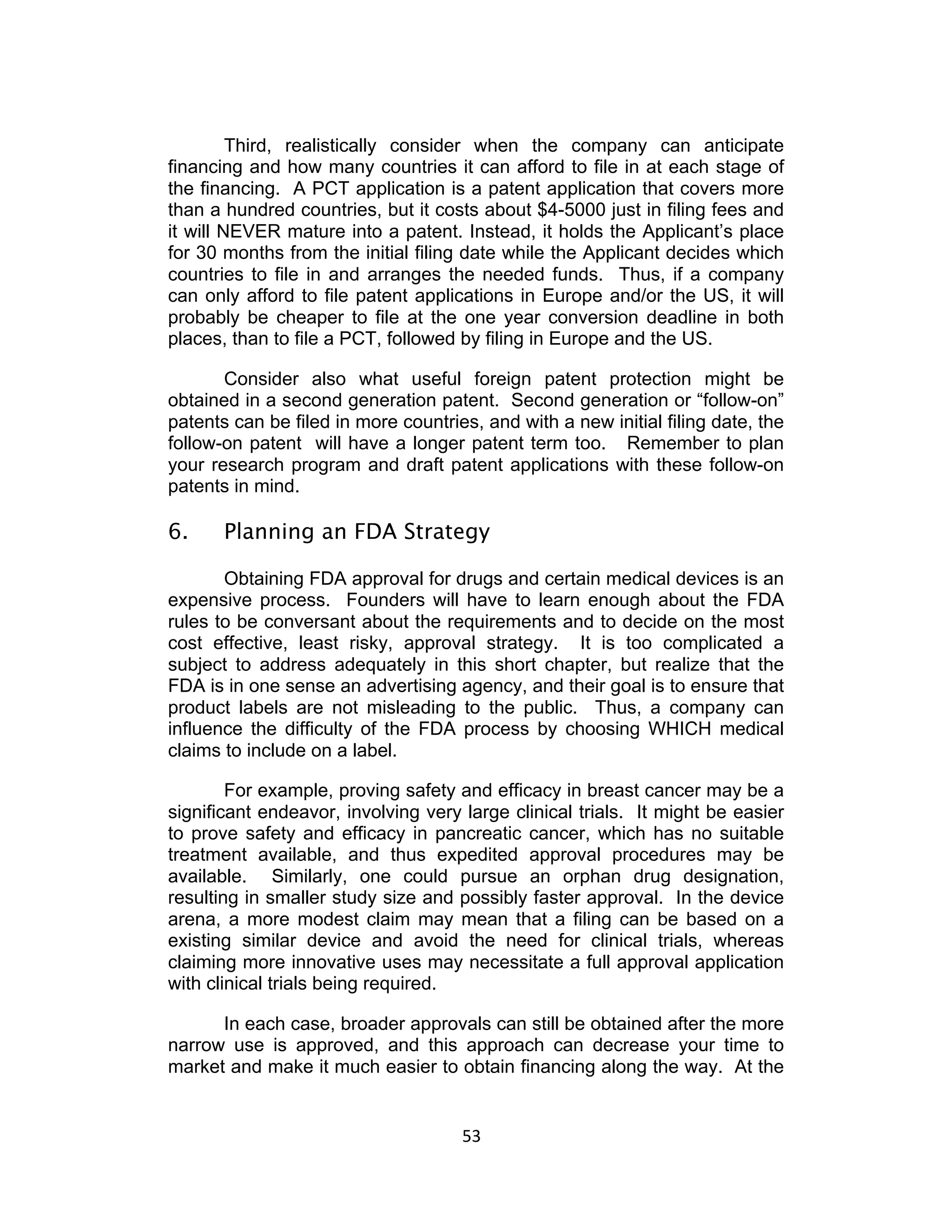Third, realistically consider when the company can anticipate
financing and how many countries it can afford to file in at each stage of
the financing. A PCT application is a patent application that covers more
than a hundred countries, but it costs about $4-5000 just in filing fees and
it will NEVER mature into a patent. Instead, it holds the Applicant’s place
for 30 months from the initial filing date while the Applicant decides which
countries to file in and arranges the needed funds. Thus, if a company
can only afford to file patent applications in Europe and/or the US, it will
probably be cheaper to file at the one year conversion deadline in both
places, than to file a PCT, followed by filing in Europe and the US.

       Consider also what useful foreign patent protection might be
obtained in a second generation patent. Second generation or “follow-on”
patents can be filed in more countries, and with a new initial filing date, the
follow-on patent will have a longer patent term too. Remember to plan
your research program and draft patent applications with these follow-on
patents in mind.

6.     Planning an FDA Strategy

       Obtaining FDA approval for drugs and certain medical devices is an
expensive process. Founders will have to learn enough about the FDA
rules to be conversant about the requirements and to decide on the most
cost effective, least risky, approval strategy. It is too complicated a
subject to address adequately in this short chapter, but realize that the
FDA is in one sense an advertising agency, and their goal is to ensure that
product labels are not misleading to the public. Thus, a company can
influence the difficulty of the FDA process by choosing WHICH medical
claims to include on a label.

        For example, proving safety and efficacy in breast cancer may be a
significant endeavor, involving very large clinical trials. It might be easier
to prove safety and efficacy in pancreatic cancer, which has no suitable
treatment available, and thus expedited approval procedures may be
available. Similarly, one could pursue an orphan drug designation,
resulting in smaller study size and possibly faster approval. In the device
arena, a more modest claim may mean that a filing can be based on a
existing similar device and avoid the need for clinical trials, whereas
claiming more innovative uses may necessitate a full approval application
with clinical trials being required.

      In each case, broader approvals can still be obtained after the more
narrow use is approved, and this approach can decrease your time to
market and make it much easier to obtain financing along the way. At the


                                     53	
  
 