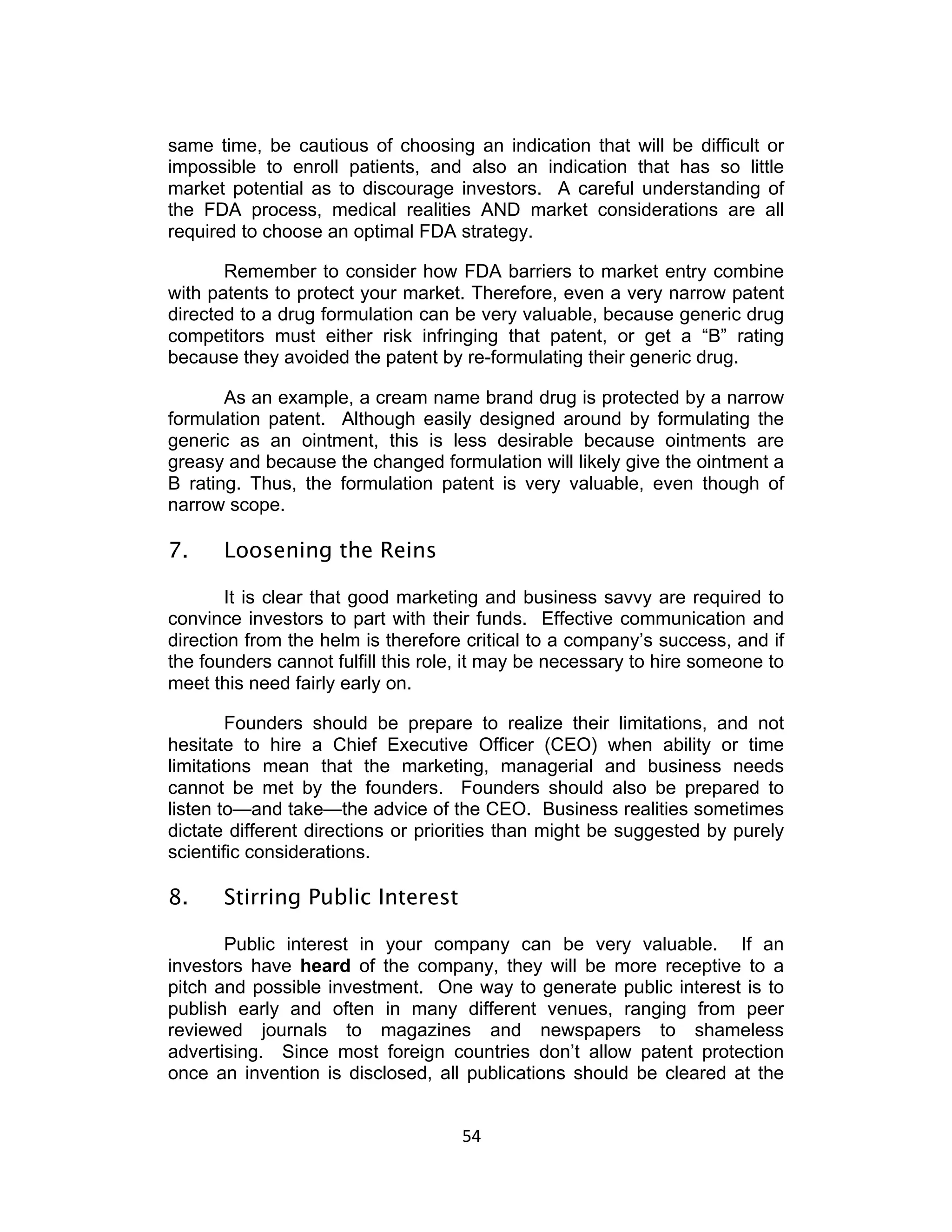 same time, be cautious of choosing an indication that will be difficult or
impossible to enroll patients, and also an indication that has so little
market potential as to discourage investors. A careful understanding of
the FDA process, medical realities AND market considerations are all
required to choose an optimal FDA strategy.

       Remember to consider how FDA barriers to market entry combine
with patents to protect your market. Therefore, even a very narrow patent
directed to a drug formulation can be very valuable, because generic drug
competitors must either risk infringing that patent, or get a “B” rating
because they avoided the patent by re-formulating their generic drug.

       As an example, a cream name brand drug is protected by a narrow
formulation patent. Although easily designed around by formulating the
generic as an ointment, this is less desirable because ointments are
greasy and because the changed formulation will likely give the ointment a
B rating. Thus, the formulation patent is very valuable, even though of
narrow scope.

7.    Loosening the Reins

        It is clear that good marketing and business savvy are required to
convince investors to part with their funds. Effective communication and
direction from the helm is therefore critical to a company’s success, and if
the founders cannot fulfill this role, it may be necessary to hire someone to
meet this need fairly early on.

        Founders should be prepare to realize their limitations, and not
hesitate to hire a Chief Executive Officer (CEO) when ability or time
limitations mean that the marketing, managerial and business needs
cannot be met by the founders. Founders should also be prepared to
listen to—and take—the advice of the CEO. Business realities sometimes
dictate different directions or priorities than might be suggested by purely
scientific considerations.

8.    Stirring Public Interest

       Public interest in your company can be very valuable. If an
investors have heard of the company, they will be more receptive to a
pitch and possible investment. One way to generate public interest is to
publish early and often in many different venues, ranging from peer
reviewed journals to magazines and newspapers to shameless
advertising. Since most foreign countries don’t allow patent protection
once an invention is disclosed, all publications should be cleared at the


                                    54	
  
 