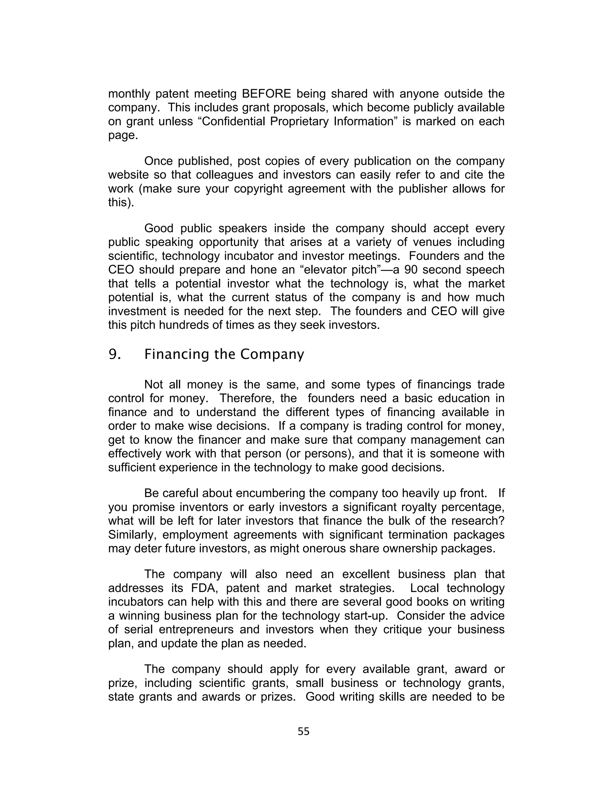 monthly patent meeting BEFORE being shared with anyone outside the
company. This includes grant proposals, which become publicly available
on grant unless “Confidential Proprietary Information” is marked on each
page.

       Once published, post copies of every publication on the company
website so that colleagues and investors can easily refer to and cite the
work (make sure your copyright agreement with the publisher allows for
this).

        Good public speakers inside the company should accept every
public speaking opportunity that arises at a variety of venues including
scientific, technology incubator and investor meetings. Founders and the
CEO should prepare and hone an “elevator pitch”—a 90 second speech
that tells a potential investor what the technology is, what the market
potential is, what the current status of the company is and how much
investment is needed for the next step. The founders and CEO will give
this pitch hundreds of times as they seek investors.

9.    Financing the Company

        Not all money is the same, and some types of financings trade
control for money. Therefore, the founders need a basic education in
finance and to understand the different types of financing available in
order to make wise decisions. If a company is trading control for money,
get to know the financer and make sure that company management can
effectively work with that person (or persons), and that it is someone with
sufficient experience in the technology to make good decisions.

       Be careful about encumbering the company too heavily up front. If
you promise inventors or early investors a significant royalty percentage,
what will be left for later investors that finance the bulk of the research?
Similarly, employment agreements with significant termination packages
may deter future investors, as might onerous share ownership packages.

       The company will also need an excellent business plan that
addresses its FDA, patent and market strategies. Local technology
incubators can help with this and there are several good books on writing
a winning business plan for the technology start-up. Consider the advice
of serial entrepreneurs and investors when they critique your business
plan, and update the plan as needed.

       The company should apply for every available grant, award or
prize, including scientific grants, small business or technology grants,
state grants and awards or prizes. Good writing skills are needed to be

                                    55	
  
 