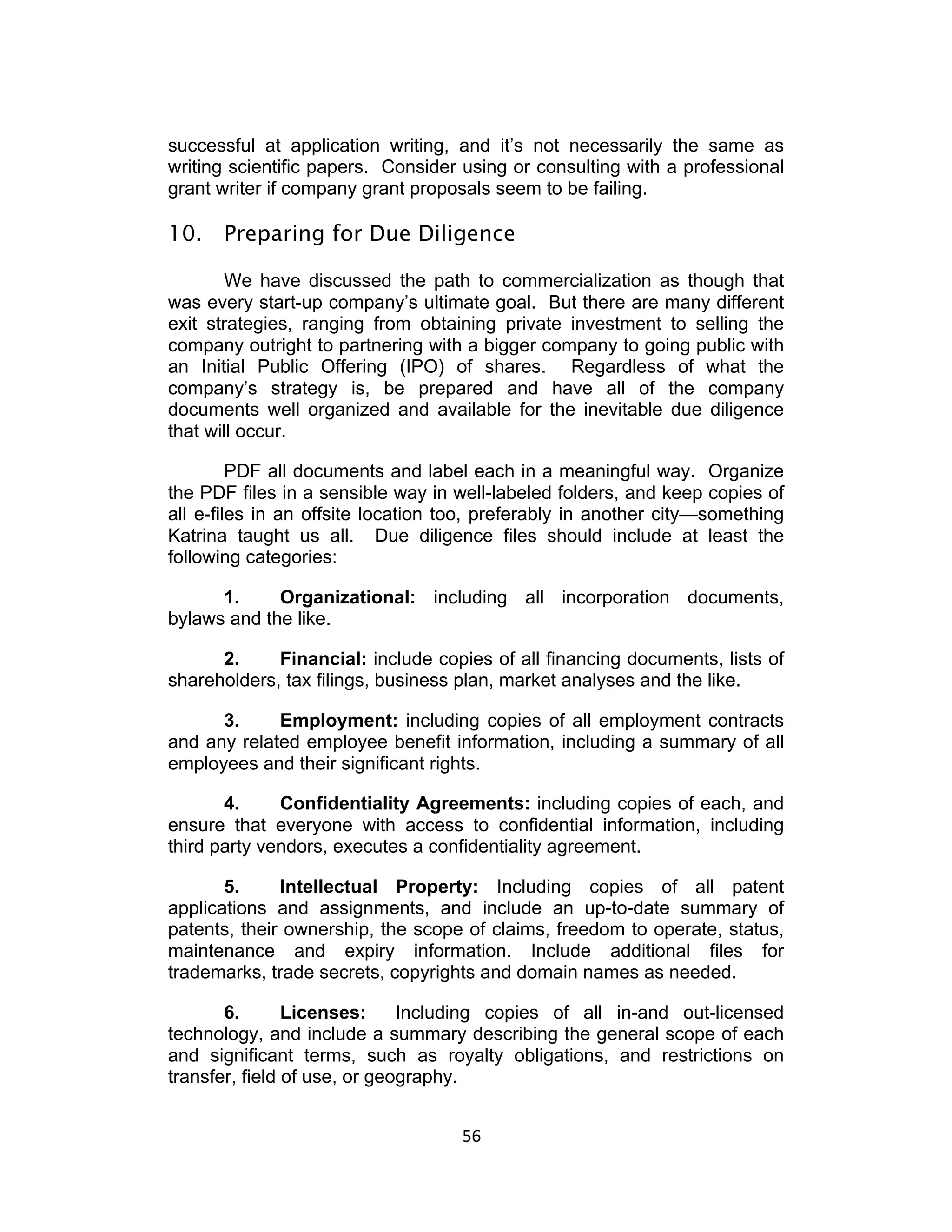 successful at application writing, and it’s not necessarily the same as
writing scientific papers. Consider using or consulting with a professional
grant writer if company grant proposals seem to be failing.

10. Preparing for Due Diligence

       We have discussed the path to commercialization as though that
was every start-up company’s ultimate goal. But there are many different
exit strategies, ranging from obtaining private investment to selling the
company outright to partnering with a bigger company to going public with
an Initial Public Offering (IPO) of shares. Regardless of what the
company’s strategy is, be prepared and have all of the company
documents well organized and available for the inevitable due diligence
that will occur.

         PDF all documents and label each in a meaningful way. Organize
the PDF files in a sensible way in well-labeled folders, and keep copies of
all e-files in an offsite location too, preferably in another city—something
Katrina taught us all. Due diligence files should include at least the
following categories:

      1.     Organizational: including all incorporation documents,
bylaws and the like.

      2.     Financial: include copies of all financing documents, lists of
shareholders, tax filings, business plan, market analyses and the like.

      3.     Employment: including copies of all employment contracts
and any related employee benefit information, including a summary of all
employees and their significant rights.

       4.     Confidentiality Agreements: including copies of each, and
ensure that everyone with access to confidential information, including
third party vendors, executes a confidentiality agreement.

       5.     Intellectual Property: Including copies of all patent
applications and assignments, and include an up-to-date summary of
patents, their ownership, the scope of claims, freedom to operate, status,
maintenance and expiry information. Include additional files for
trademarks, trade secrets, copyrights and domain names as needed.

       6.       Licenses:     Including copies of all in-and out-licensed
technology, and include a summary describing the general scope of each
and significant terms, such as royalty obligations, and restrictions on
transfer, field of use, or geography.


                                    56	
  
 