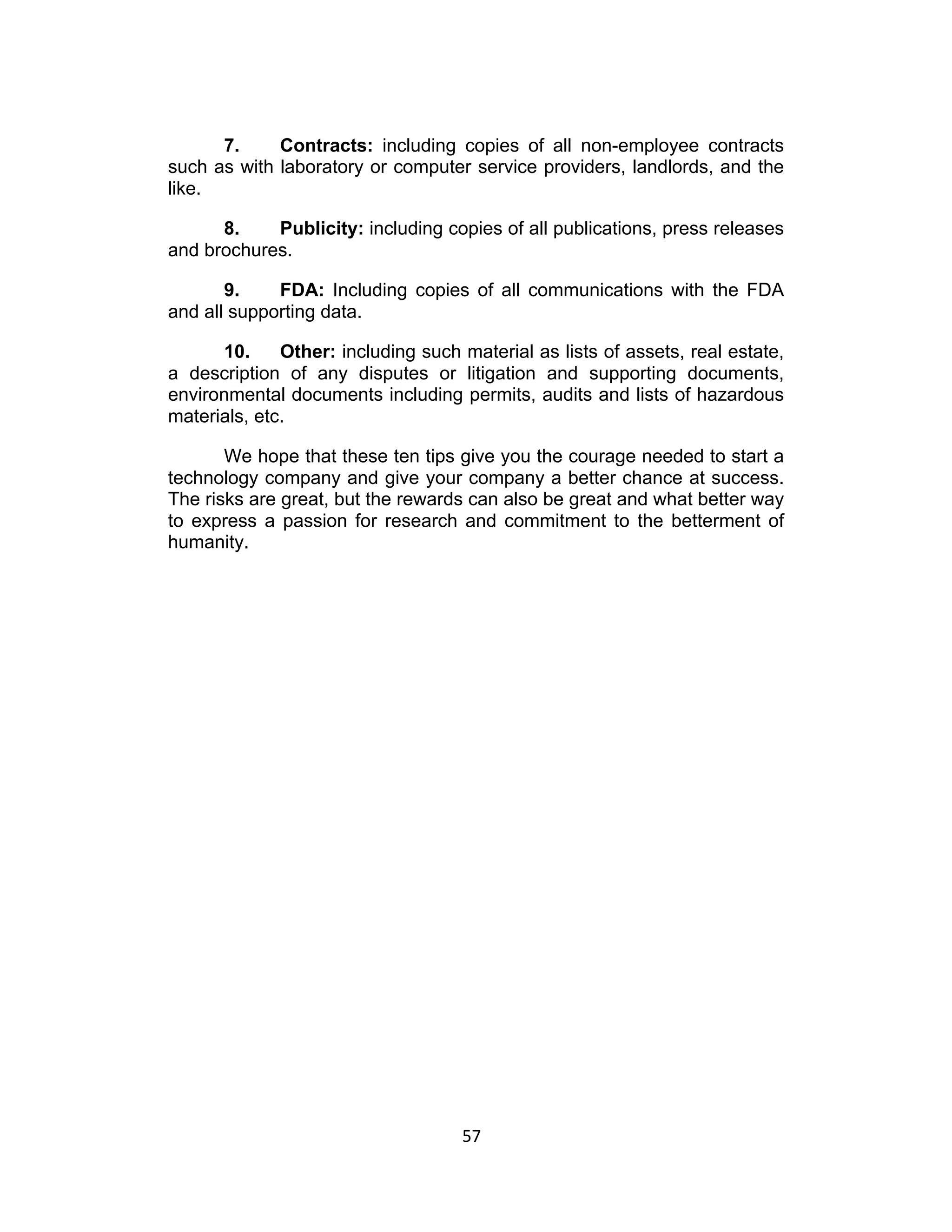 7.     Contracts: including copies of all non-employee contracts
such as with laboratory or computer service providers, landlords, and the
like.

      8.    Publicity: including copies of all publications, press releases
and brochures.

       9.    FDA: Including copies of all communications with the FDA
and all supporting data.

      10.     Other: including such material as lists of assets, real estate,
a description of any disputes or litigation and supporting documents,
environmental documents including permits, audits and lists of hazardous
materials, etc.

       We hope that these ten tips give you the courage needed to start a
technology company and give your company a better chance at success.
The risks are great, but the rewards can also be great and what better way
to express a passion for research and commitment to the betterment of
humanity.




                                    57	
  
 