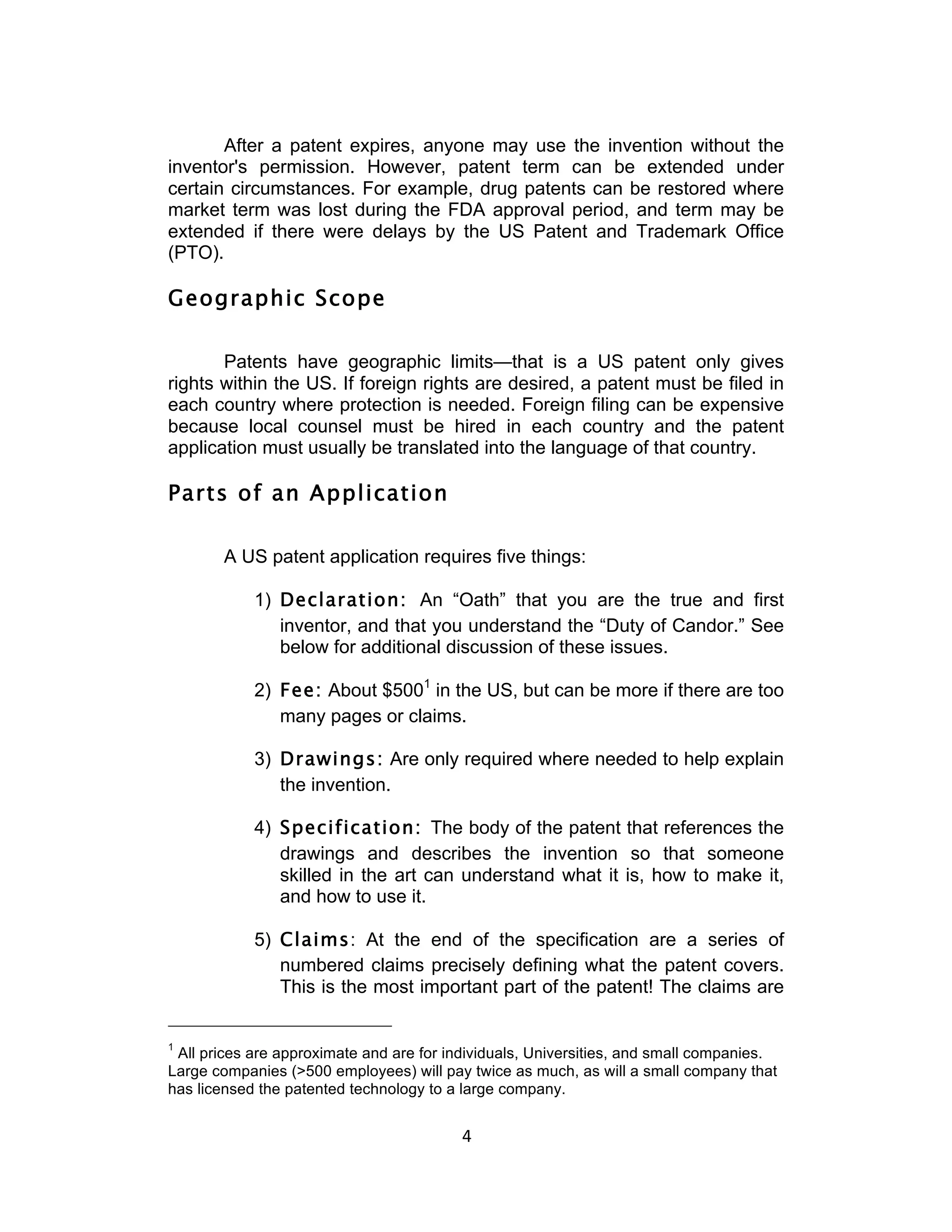 After a patent expires, anyone may use the invention without the
inventor's permission. However, patent term can be extended under
certain circumstances. For example, drug patents can be restored where
market term was lost during the FDA approval period, and term may be
extended if there were delays by the US Patent and Trademark Office
(PTO).

Geographic Scope

       Patents have geographic limits—that is a US patent only gives
rights within the US. If foreign rights are desired, a patent must be filed in
each country where protection is needed. Foreign filing can be expensive
because local counsel must be hired in each country and the patent
application must usually be translated into the language of that country.

Parts of an Application

       A US patent application requires five things:

            1) Declaration: An “Oath” that you are the true and first
               inventor, and that you understand the “Duty of Candor.” See
               below for additional discussion of these issues.

            2) Fee: About $5001 in the US, but can be more if there are too
               many pages or claims.

            3) Drawings: Are only required where needed to help explain
               the invention.

            4) Specification: The body of the patent that references the
               drawings and describes the invention so that someone
               skilled in the art can understand what it is, how to make it,
               and how to use it.

            5) Claims: At the end of the specification are a series of
               numbered claims precisely defining what the patent covers.
               This is the most important part of the patent! The claims are


1
 All prices are approximate and are for individuals, Universities, and small companies.
Large companies (>500 employees) will pay twice as much, as will a small company that
has licensed the patented technology to a large company.


                                          4	
  
 