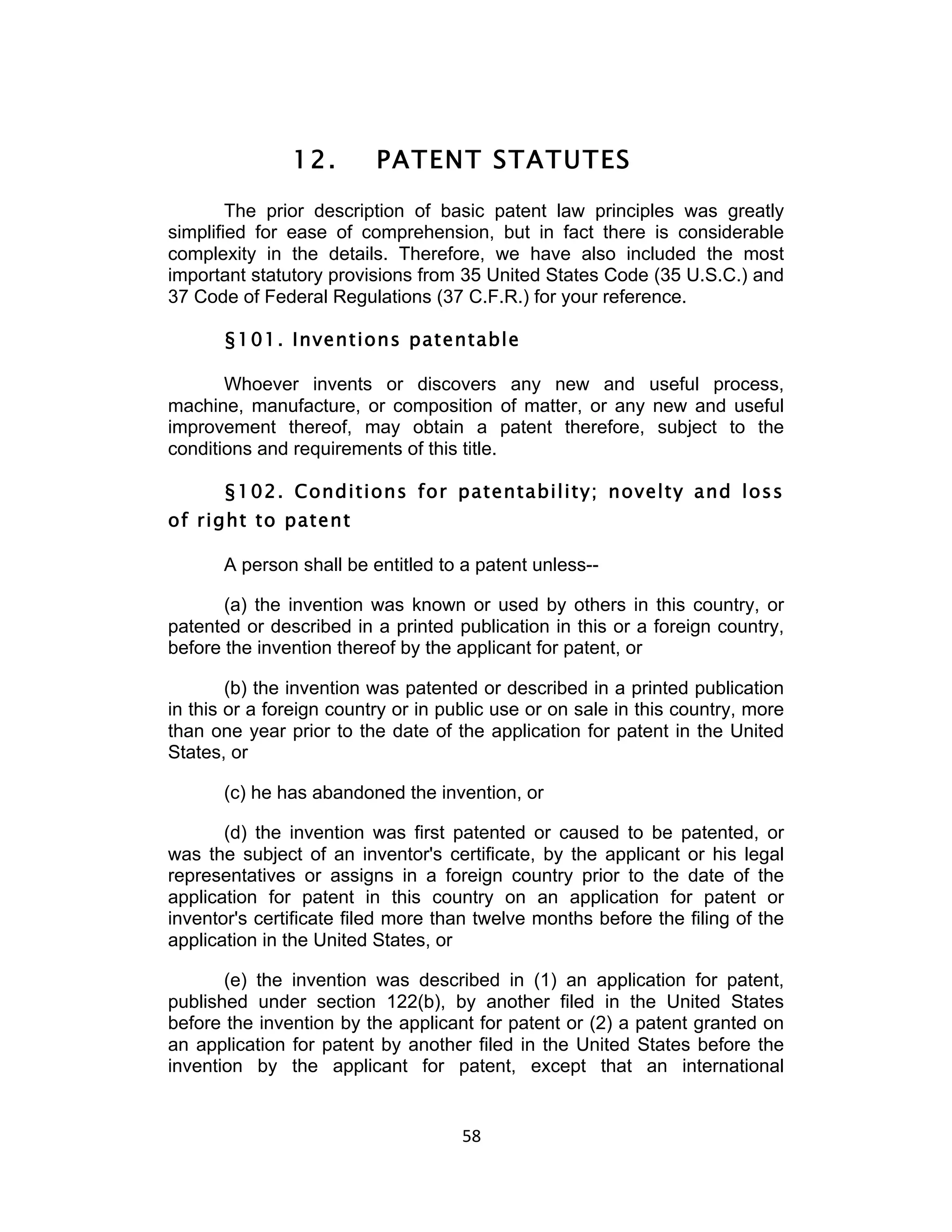 12.        PATENT STATUTES
        The prior description of basic patent law principles was greatly
simplified for ease of comprehension, but in fact there is considerable
complexity in the details. Therefore, we have also included the most
important statutory provisions from 35 United States Code (35 U.S.C.) and
37 Code of Federal Regulations (37 C.F.R.) for your reference.

       §101. Inventions patentable

       Whoever invents or discovers any new and useful process,
machine, manufacture, or composition of matter, or any new and useful
improvement thereof, may obtain a patent therefore, subject to the
conditions and requirements of this title.

       §102. Conditions for patentability; novelty and loss
of right to patent

       A person shall be entitled to a patent unless--

       (a) the invention was known or used by others in this country, or
patented or described in a printed publication in this or a foreign country,
before the invention thereof by the applicant for patent, or

        (b) the invention was patented or described in a printed publication
in this or a foreign country or in public use or on sale in this country, more
than one year prior to the date of the application for patent in the United
States, or

       (c) he has abandoned the invention, or

       (d) the invention was first patented or caused to be patented, or
was the subject of an inventor's certificate, by the applicant or his legal
representatives or assigns in a foreign country prior to the date of the
application for patent in this country on an application for patent or
inventor's certificate filed more than twelve months before the filing of the
application in the United States, or

       (e) the invention was described in (1) an application for patent,
published under section 122(b), by another filed in the United States
before the invention by the applicant for patent or (2) a patent granted on
an application for patent by another filed in the United States before the
invention by the applicant for patent, except that an international


                                     58	
  
 