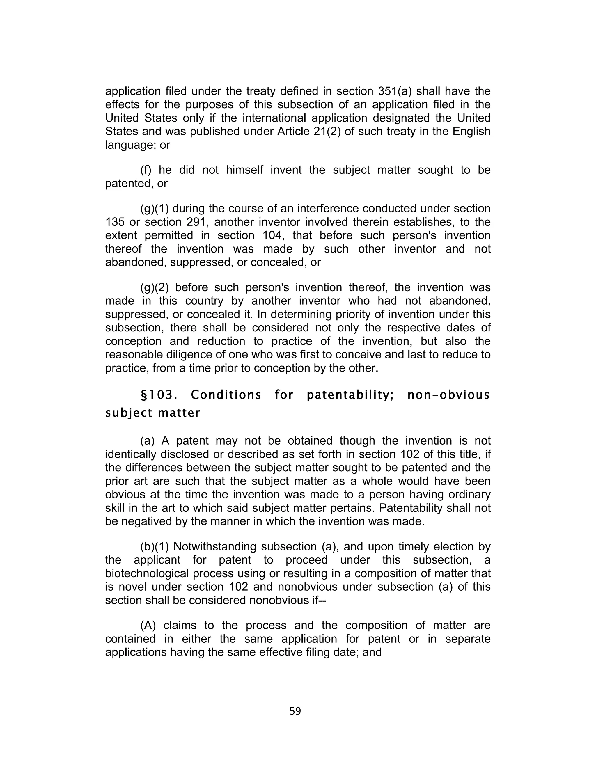 application filed under the treaty defined in section 351(a) shall have the
effects for the purposes of this subsection of an application filed in the
United States only if the international application designated the United
States and was published under Article 21(2) of such treaty in the English
language; or

      (f) he did not himself invent the subject matter sought to be
patented, or

       (g)(1) during the course of an interference conducted under section
135 or section 291, another inventor involved therein establishes, to the
extent permitted in section 104, that before such person's invention
thereof the invention was made by such other inventor and not
abandoned, suppressed, or concealed, or

       (g)(2) before such person's invention thereof, the invention was
made in this country by another inventor who had not abandoned,
suppressed, or concealed it. In determining priority of invention under this
subsection, there shall be considered not only the respective dates of
conception and reduction to practice of the invention, but also the
reasonable diligence of one who was first to conceive and last to reduce to
practice, from a time prior to conception by the other.

       §103.     Conditions        for         patentability;   non-obvious
subject matter

         (a) A patent may not be obtained though the invention is not
identically disclosed or described as set forth in section 102 of this title, if
the differences between the subject matter sought to be patented and the
prior art are such that the subject matter as a whole would have been
obvious at the time the invention was made to a person having ordinary
skill in the art to which said subject matter pertains. Patentability shall not
be negatived by the manner in which the invention was made.

       (b)(1) Notwithstanding subsection (a), and upon timely election by
the applicant for patent to proceed under this subsection, a
biotechnological process using or resulting in a composition of matter that
is novel under section 102 and nonobvious under subsection (a) of this
section shall be considered nonobvious if--

       (A) claims to the process and the composition of matter are
contained in either the same application for patent or in separate
applications having the same effective filing date; and




                                      59	
  
 
