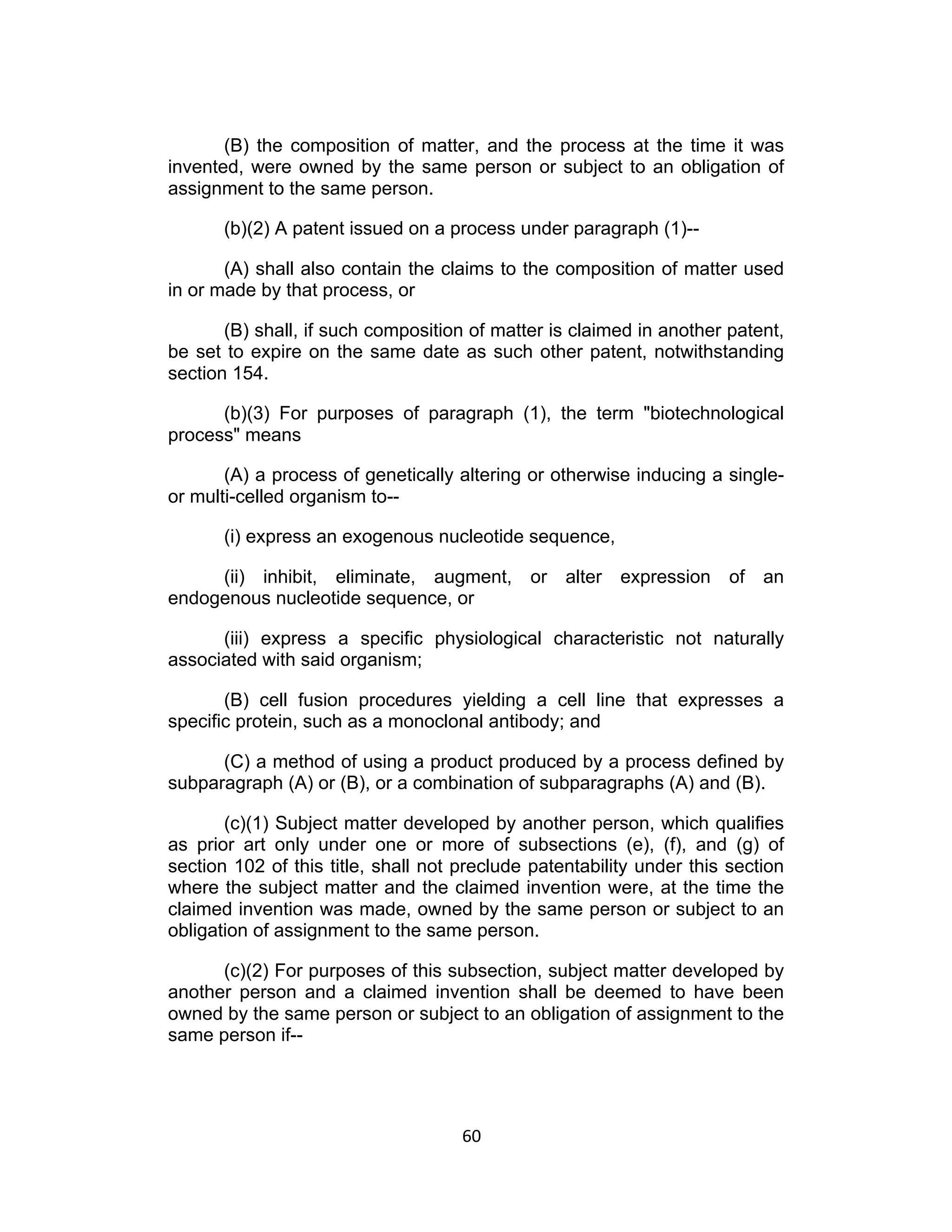 (B) the composition of matter, and the process at the time it was
invented, were owned by the same person or subject to an obligation of
assignment to the same person.

       (b)(2) A patent issued on a process under paragraph (1)--

       (A) shall also contain the claims to the composition of matter used
in or made by that process, or

       (B) shall, if such composition of matter is claimed in another patent,
be set to expire on the same date as such other patent, notwithstanding
section 154.

      (b)(3) For purposes of paragraph (1), the term "biotechnological
process" means

       (A) a process of genetically altering or otherwise inducing a single-
or multi-celled organism to--

       (i) express an exogenous nucleotide sequence,

     (ii) inhibit, eliminate, augment, or alter expression of an
endogenous nucleotide sequence, or

      (iii) express a specific physiological characteristic not naturally
associated with said organism;

       (B) cell fusion procedures yielding a cell line that expresses a
specific protein, such as a monoclonal antibody; and

      (C) a method of using a product produced by a process defined by
subparagraph (A) or (B), or a combination of subparagraphs (A) and (B).

       (c)(1) Subject matter developed by another person, which qualifies
as prior art only under one or more of subsections (e), (f), and (g) of
section 102 of this title, shall not preclude patentability under this section
where the subject matter and the claimed invention were, at the time the
claimed invention was made, owned by the same person or subject to an
obligation of assignment to the same person.

      (c)(2) For purposes of this subsection, subject matter developed by
another person and a claimed invention shall be deemed to have been
owned by the same person or subject to an obligation of assignment to the
same person if--




                                     60	
  
 
