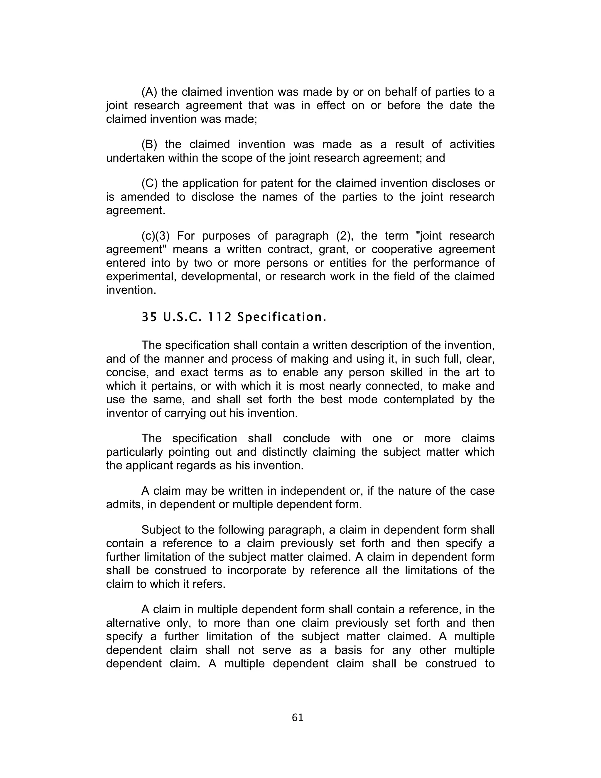 (A) the claimed invention was made by or on behalf of parties to a
joint research agreement that was in effect on or before the date the
claimed invention was made;

      (B) the claimed invention was made as a result of activities
undertaken within the scope of the joint research agreement; and

      (C) the application for patent for the claimed invention discloses or
is amended to disclose the names of the parties to the joint research
agreement.

       (c)(3) For purposes of paragraph (2), the term "joint research
agreement" means a written contract, grant, or cooperative agreement
entered into by two or more persons or entities for the performance of
experimental, developmental, or research work in the field of the claimed
invention.

       35 U.S.C. 112 Specification.

       The specification shall contain a written description of the invention,
and of the manner and process of making and using it, in such full, clear,
concise, and exact terms as to enable any person skilled in the art to
which it pertains, or with which it is most nearly connected, to make and
use the same, and shall set forth the best mode contemplated by the
inventor of carrying out his invention.

       The specification shall conclude with one or more claims
particularly pointing out and distinctly claiming the subject matter which
the applicant regards as his invention.

      A claim may be written in independent or, if the nature of the case
admits, in dependent or multiple dependent form.

       Subject to the following paragraph, a claim in dependent form shall
contain a reference to a claim previously set forth and then specify a
further limitation of the subject matter claimed. A claim in dependent form
shall be construed to incorporate by reference all the limitations of the
claim to which it refers.

       A claim in multiple dependent form shall contain a reference, in the
alternative only, to more than one claim previously set forth and then
specify a further limitation of the subject matter claimed. A multiple
dependent claim shall not serve as a basis for any other multiple
dependent claim. A multiple dependent claim shall be construed to



                                     61	
  
 