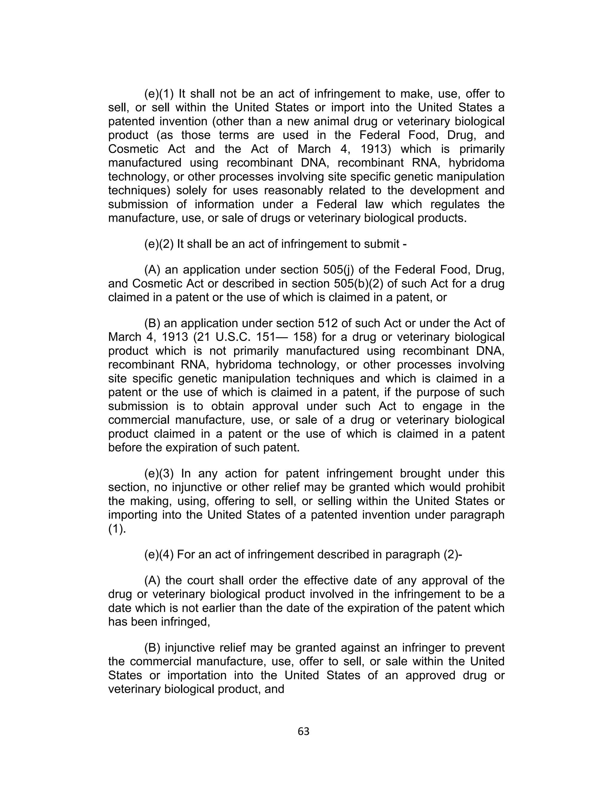 (e)(1) It shall not be an act of infringement to make, use, offer to
sell, or sell within the United States or import into the United States a
patented invention (other than a new animal drug or veterinary biological
product (as those terms are used in the Federal Food, Drug, and
Cosmetic Act and the Act of March 4, 1913) which is primarily
manufactured using recombinant DNA, recombinant RNA, hybridoma
technology, or other processes involving site specific genetic manipulation
techniques) solely for uses reasonably related to the development and
submission of information under a Federal law which regulates the
manufacture, use, or sale of drugs or veterinary biological products.

      (e)(2) It shall be an act of infringement to submit -

      (A) an application under section 505(j) of the Federal Food, Drug,
and Cosmetic Act or described in section 505(b)(2) of such Act for a drug
claimed in a patent or the use of which is claimed in a patent, or

       (B) an application under section 512 of such Act or under the Act of
March 4, 1913 (21 U.S.C. 151— 158) for a drug or veterinary biological
product which is not primarily manufactured using recombinant DNA,
recombinant RNA, hybridoma technology, or other processes involving
site specific genetic manipulation techniques and which is claimed in a
patent or the use of which is claimed in a patent, if the purpose of such
submission is to obtain approval under such Act to engage in the
commercial manufacture, use, or sale of a drug or veterinary biological
product claimed in a patent or the use of which is claimed in a patent
before the expiration of such patent.

       (e)(3) In any action for patent infringement brought under this
section, no injunctive or other relief may be granted which would prohibit
the making, using, offering to sell, or selling within the United States or
importing into the United States of a patented invention under paragraph
(1).

      (e)(4) For an act of infringement described in paragraph (2)-

      (A) the court shall order the effective date of any approval of the
drug or veterinary biological product involved in the infringement to be a
date which is not earlier than the date of the expiration of the patent which
has been infringed,

       (B) injunctive relief may be granted against an infringer to prevent
the commercial manufacture, use, offer to sell, or sale within the United
States or importation into the United States of an approved drug or
veterinary biological product, and


                                    63	
  
 