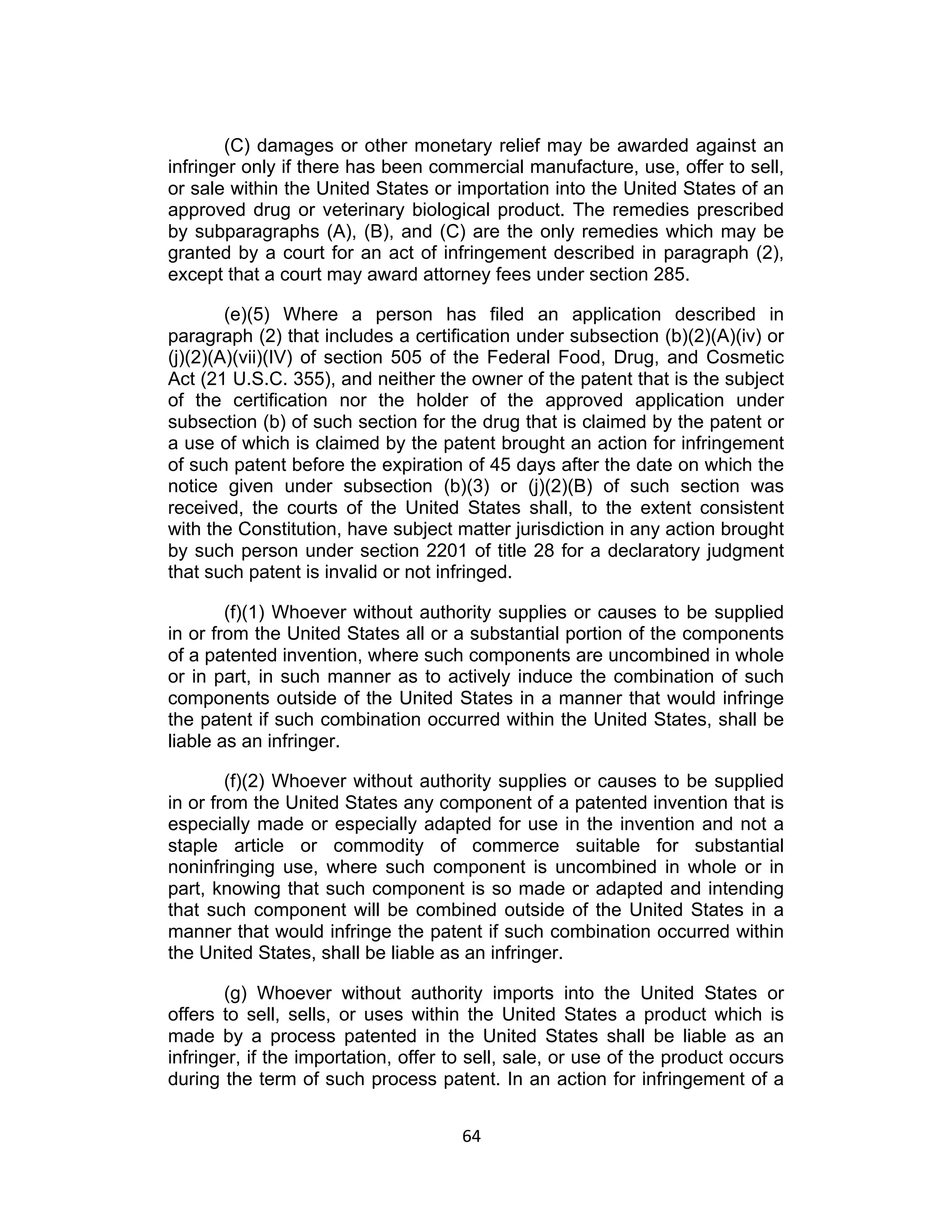 (C) damages or other monetary relief may be awarded against an
infringer only if there has been commercial manufacture, use, offer to sell,
or sale within the United States or importation into the United States of an
approved drug or veterinary biological product. The remedies prescribed
by subparagraphs (A), (B), and (C) are the only remedies which may be
granted by a court for an act of infringement described in paragraph (2),
except that a court may award attorney fees under section 285.

        (e)(5) Where a person has filed an application described in
paragraph (2) that includes a certification under subsection (b)(2)(A)(iv) or
(j)(2)(A)(vii)(IV) of section 505 of the Federal Food, Drug, and Cosmetic
Act (21 U.S.C. 355), and neither the owner of the patent that is the subject
of the certification nor the holder of the approved application under
subsection (b) of such section for the drug that is claimed by the patent or
a use of which is claimed by the patent brought an action for infringement
of such patent before the expiration of 45 days after the date on which the
notice given under subsection (b)(3) or (j)(2)(B) of such section was
received, the courts of the United States shall, to the extent consistent
with the Constitution, have subject matter jurisdiction in any action brought
by such person under section 2201 of title 28 for a declaratory judgment
that such patent is invalid or not infringed.

        (f)(1) Whoever without authority supplies or causes to be supplied
in or from the United States all or a substantial portion of the components
of a patented invention, where such components are uncombined in whole
or in part, in such manner as to actively induce the combination of such
components outside of the United States in a manner that would infringe
the patent if such combination occurred within the United States, shall be
liable as an infringer.

        (f)(2) Whoever without authority supplies or causes to be supplied
in or from the United States any component of a patented invention that is
especially made or especially adapted for use in the invention and not a
staple article or commodity of commerce suitable for substantial
noninfringing use, where such component is uncombined in whole or in
part, knowing that such component is so made or adapted and intending
that such component will be combined outside of the United States in a
manner that would infringe the patent if such combination occurred within
the United States, shall be liable as an infringer.

       (g) Whoever without authority imports into the United States or
offers to sell, sells, or uses within the United States a product which is
made by a process patented in the United States shall be liable as an
infringer, if the importation, offer to sell, sale, or use of the product occurs
during the term of such process patent. In an action for infringement of a


                                      64	
  
 