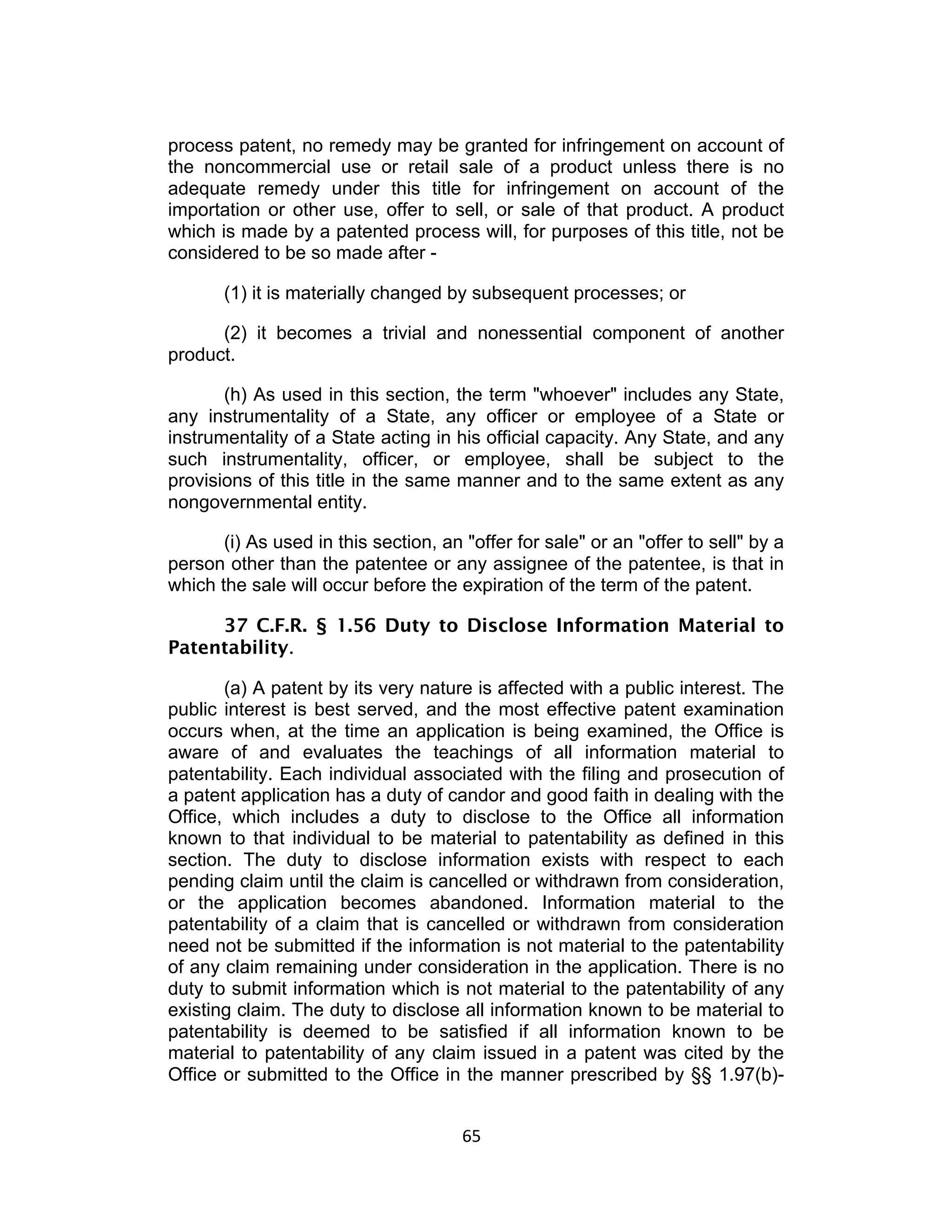 process patent, no remedy may be granted for infringement on account of
the noncommercial use or retail sale of a product unless there is no
adequate remedy under this title for infringement on account of the
importation or other use, offer to sell, or sale of that product. A product
which is made by a patented process will, for purposes of this title, not be
considered to be so made after -

       (1) it is materially changed by subsequent processes; or

      (2) it becomes a trivial and nonessential component of another
product.

       (h) As used in this section, the term "whoever" includes any State,
any instrumentality of a State, any officer or employee of a State or
instrumentality of a State acting in his official capacity. Any State, and any
such instrumentality, officer, or employee, shall be subject to the
provisions of this title in the same manner and to the same extent as any
nongovernmental entity.

       (i) As used in this section, an "offer for sale" or an "offer to sell" by a
person other than the patentee or any assignee of the patentee, is that in
which the sale will occur before the expiration of the term of the patent.

     37 C.F.R. § 1.56 Duty to Disclose Information Material to
Patentability.

       (a) A patent by its very nature is affected with a public interest. The
public interest is best served, and the most effective patent examination
occurs when, at the time an application is being examined, the Office is
aware of and evaluates the teachings of all information material to
patentability. Each individual associated with the filing and prosecution of
a patent application has a duty of candor and good faith in dealing with the
Office, which includes a duty to disclose to the Office all information
known to that individual to be material to patentability as defined in this
section. The duty to disclose information exists with respect to each
pending claim until the claim is cancelled or withdrawn from consideration,
or the application becomes abandoned. Information material to the
patentability of a claim that is cancelled or withdrawn from consideration
need not be submitted if the information is not material to the patentability
of any claim remaining under consideration in the application. There is no
duty to submit information which is not material to the patentability of any
existing claim. The duty to disclose all information known to be material to
patentability is deemed to be satisfied if all information known to be
material to patentability of any claim issued in a patent was cited by the
Office or submitted to the Office in the manner prescribed by §§ 1.97(b)-


                                       65	
  
 