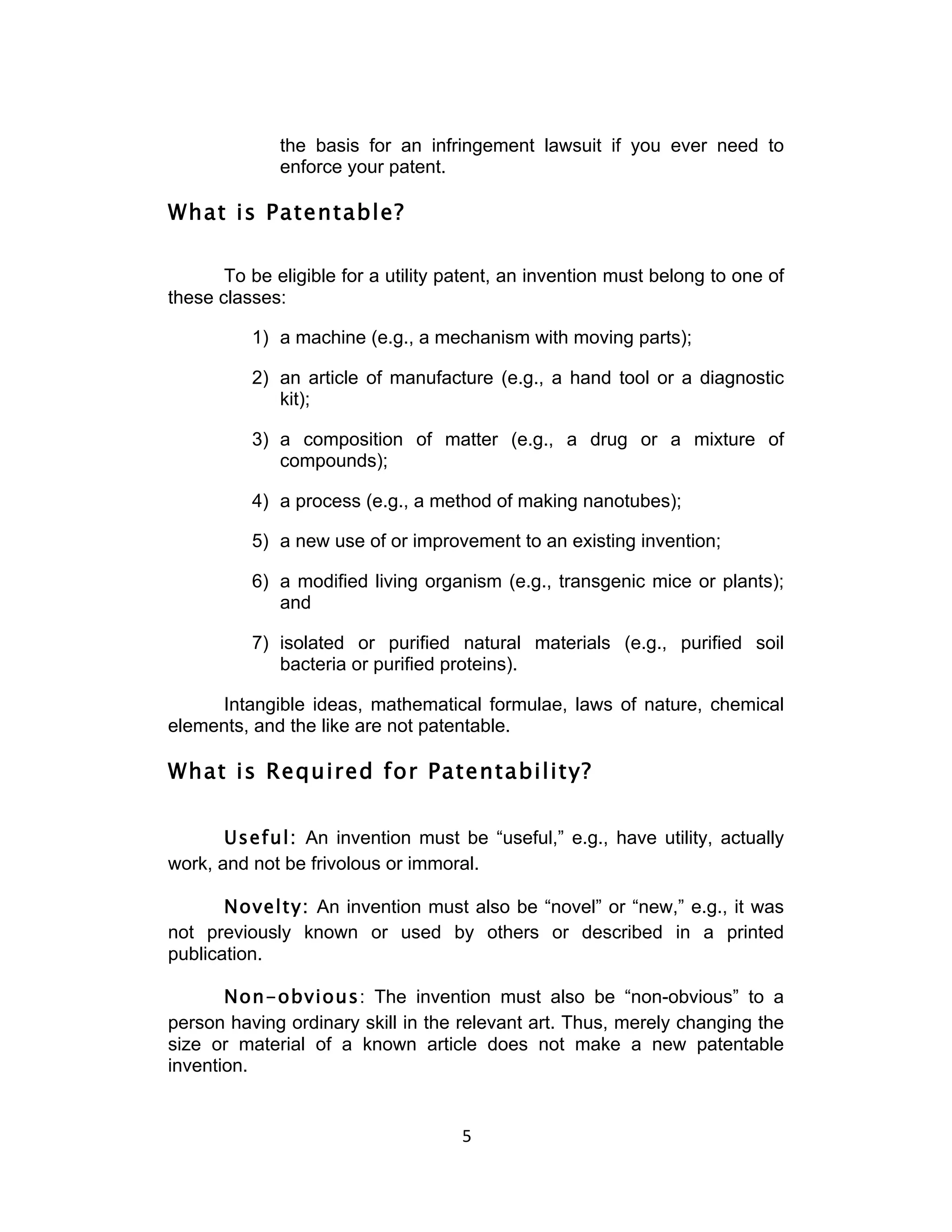 the basis for an infringement lawsuit if you ever need to
              enforce your patent.

What is Patentable?

       To be eligible for a utility patent, an invention must belong to one of
these classes:

          1) a machine (e.g., a mechanism with moving parts);

          2) an article of manufacture (e.g., a hand tool or a diagnostic
             kit);

          3) a composition of matter (e.g., a drug or a mixture of
             compounds);

          4) a process (e.g., a method of making nanotubes);

          5) a new use of or improvement to an existing invention;

          6) a modified living organism (e.g., transgenic mice or plants);
             and

          7) isolated or purified natural materials (e.g., purified soil
             bacteria or purified proteins).

     Intangible ideas, mathematical formulae, laws of nature, chemical
elements, and the like are not patentable.

What is Required for Patentability?


       Useful: An invention must be “useful,” e.g., have utility, actually
work, and not be frivolous or immoral.

       Novelty: An invention must also be “novel” or “new,” e.g., it was
not previously known or used by others or described in a printed
publication.

       Non-obvious: The invention must also be “non-obvious” to a
person having ordinary skill in the relevant art. Thus, merely changing the
size or material of a known article does not make a new patentable
invention.


                                     5	
  
 