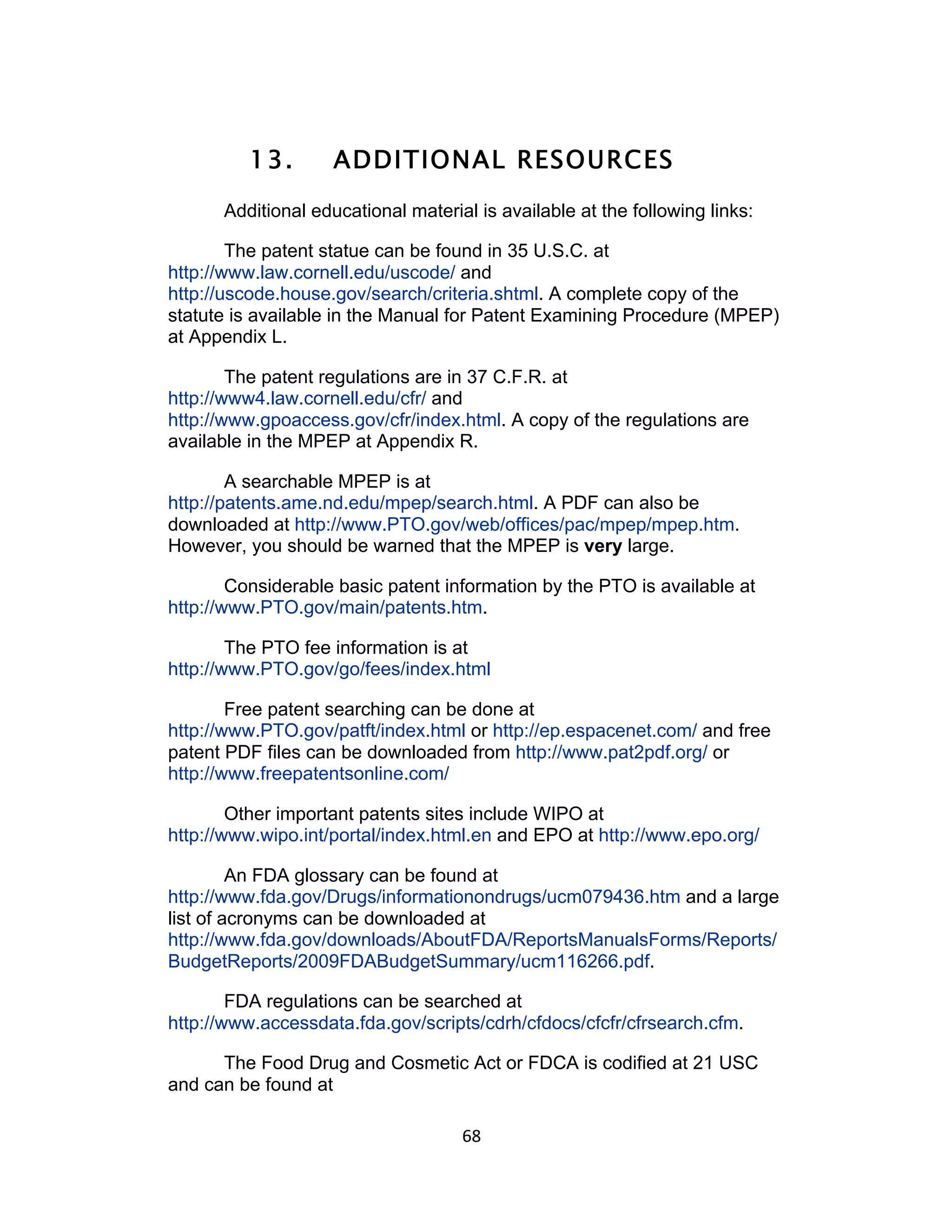 13.        ADDITIONAL RESOURCES
      Additional educational material is available at the following links:

        The patent statue can be found in 35 U.S.C. at
http://www.law.cornell.edu/uscode/ and
http://uscode.house.gov/search/criteria.shtml. A complete copy of the
statute is available in the Manual for Patent Examining Procedure (MPEP)
at Appendix L.

        The patent regulations are in 37 C.F.R. at
http://www4.law.cornell.edu/cfr/ and
http://www.gpoaccess.gov/cfr/index.html. A copy of the regulations are
available in the MPEP at Appendix R.

        A searchable MPEP is at
http://patents.ame.nd.edu/mpep/search.html. A PDF can also be
downloaded at http://www.PTO.gov/web/offices/pac/mpep/mpep.htm.
However, you should be warned that the MPEP is very large.

        Considerable basic patent information by the PTO is available at
http://www.PTO.gov/main/patents.htm.

        The PTO fee information is at
http://www.PTO.gov/go/fees/index.html

        Free patent searching can be done at
http://www.PTO.gov/patft/index.html or http://ep.espacenet.com/ and free
patent PDF files can be downloaded from http://www.pat2pdf.org/ or
http://www.freepatentsonline.com/

        Other important patents sites include WIPO at
http://www.wipo.int/portal/index.html.en and EPO at http://www.epo.org/

         An FDA glossary can be found at
http://www.fda.gov/Drugs/informationondrugs/ucm079436.htm and a large
list of acronyms can be downloaded at
http://www.fda.gov/downloads/AboutFDA/ReportsManualsForms/Reports/
BudgetReports/2009FDABudgetSummary/ucm116266.pdf.

        FDA regulations can be searched at
http://www.accessdata.fda.gov/scripts/cdrh/cfdocs/cfcfr/cfrsearch.cfm.

      The Food Drug and Cosmetic Act or FDCA is codified at 21 USC
and can be found at

                                    68	
  
 