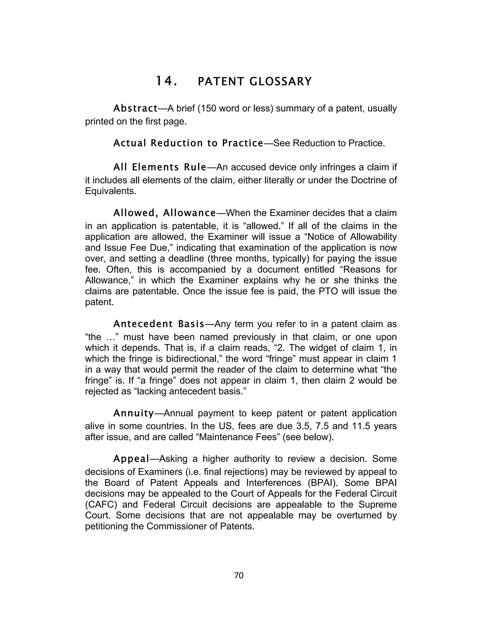 14.       PATENT GLOSSARY

       Abstract—A brief (150 word or less) summary of a patent, usually
printed on the first page.

       Actual Reduction to Practice—See Reduction to Practice.

        All Elements Rule—An accused device only infringes a claim if
it includes all elements of the claim, either literally or under the Doctrine of
Equivalents.

       Allowed, Allowance—When the Examiner decides that a claim
in an application is patentable, it is “allowed.” If all of the claims in the
application are allowed, the Examiner will issue a “Notice of Allowability
and Issue Fee Due,” indicating that examination of the application is now
over, and setting a deadline (three months, typically) for paying the issue
fee. Often, this is accompanied by a document entitled “Reasons for
Allowance,” in which the Examiner explains why he or she thinks the
claims are patentable. Once the issue fee is paid, the PTO will issue the
patent.

       Antecedent Basis—Any term you refer to in a patent claim as
“the …” must have been named previously in that claim, or one upon
which it depends. That is, if a claim reads, “2. The widget of claim 1, in
which the fringe is bidirectional,” the word “fringe” must appear in claim 1
in a way that would permit the reader of the claim to determine what “the
fringe” is. If “a fringe” does not appear in claim 1, then claim 2 would be
rejected as “lacking antecedent basis.”

        Annuity—Annual payment to keep patent or patent application
alive in some countries. In the US, fees are due 3.5, 7.5 and 11.5 years
after issue, and are called “Maintenance Fees” (see below).

        Appeal—Asking a higher authority to review a decision. Some
decisions of Examiners (i.e. final rejections) may be reviewed by appeal to
the Board of Patent Appeals and Interferences (BPAI). Some BPAI
decisions may be appealed to the Court of Appeals for the Federal Circuit
(CAFC) and Federal Circuit decisions are appealable to the Supreme
Court. Some decisions that are not appealable may be overturned by
petitioning the Commissioner of Patents.




                                      70	
  
 