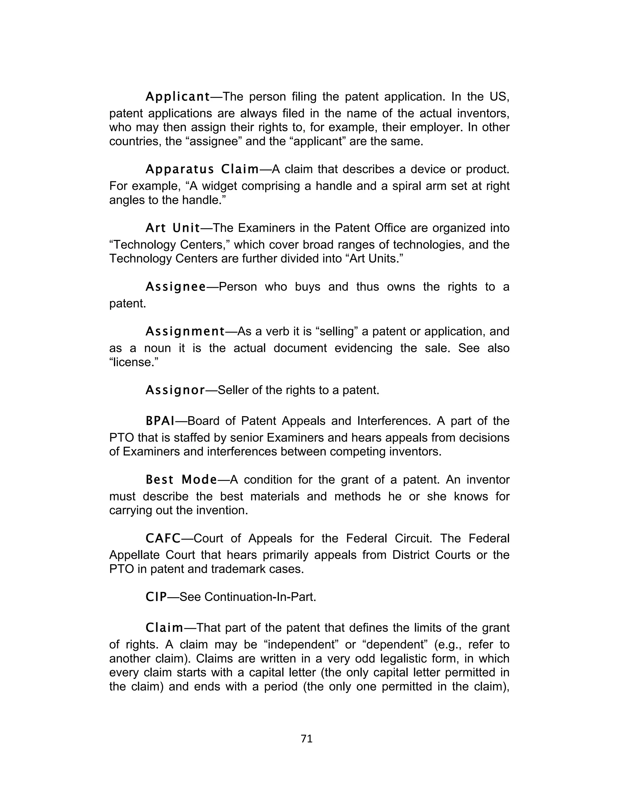 Applicant—The person filing the patent application. In the US,
patent applications are always filed in the name of the actual inventors,
who may then assign their rights to, for example, their employer. In other
countries, the “assignee” and the “applicant” are the same.

      Apparatus Claim—A claim that describes a device or product.
For example, “A widget comprising a handle and a spiral arm set at right
angles to the handle.”

      Art Unit—The Examiners in the Patent Office are organized into
“Technology Centers,” which cover broad ranges of technologies, and the
Technology Centers are further divided into “Art Units.”

       Assignee—Person who buys and thus owns the rights to a
patent.

       Assignment—As a verb it is “selling” a patent or application, and
as a noun it is the actual document evidencing the sale. See also
“license.”

       Assignor—Seller of the rights to a patent.

      BPAI—Board of Patent Appeals and Interferences. A part of the
PTO that is staffed by senior Examiners and hears appeals from decisions
of Examiners and interferences between competing inventors.

       Best Mode—A condition for the grant of a patent. An inventor
must describe the best materials and methods he or she knows for
carrying out the invention.

      CAFC—Court of Appeals for the Federal Circuit. The Federal
Appellate Court that hears primarily appeals from District Courts or the
PTO in patent and trademark cases.

       CIP—See Continuation-In-Part.

       Claim—That part of the patent that defines the limits of the grant
of rights. A claim may be “independent” or “dependent” (e.g., refer to
another claim). Claims are written in a very odd legalistic form, in which
every claim starts with a capital letter (the only capital letter permitted in
the claim) and ends with a period (the only one permitted in the claim),



                                     71	
  
 