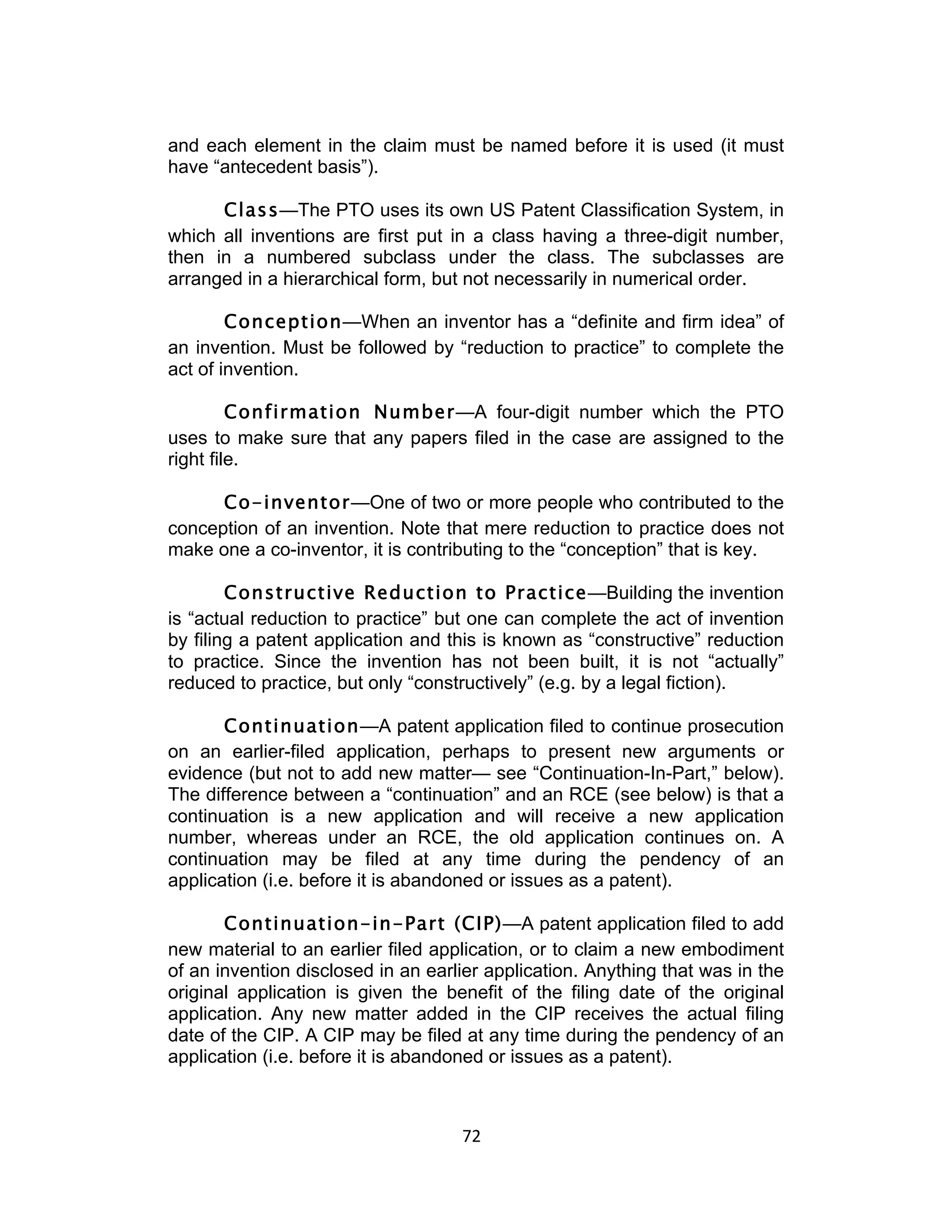 and each element in the claim must be named before it is used (it must
have “antecedent basis”).

      Class—The PTO uses its own US Patent Classification System, in
which all inventions are first put in a class having a three-digit number,
then in a numbered subclass under the class. The subclasses are
arranged in a hierarchical form, but not necessarily in numerical order.

        Conception—When an inventor has a “definite and firm idea” of
an invention. Must be followed by “reduction to practice” to complete the
act of invention.

         Confirmation Number—A four-digit number which the PTO
uses to make sure that any papers filed in the case are assigned to the
right file.

      Co-inventor—One of two or more people who contributed to the
conception of an invention. Note that mere reduction to practice does not
make one a co-inventor, it is contributing to the “conception” that is key.

        Constructive Reduction to Practice—Building the invention
is “actual reduction to practice” but one can complete the act of invention
by filing a patent application and this is known as “constructive” reduction
to practice. Since the invention has not been built, it is not “actually”
reduced to practice, but only “constructively” (e.g. by a legal fiction).

       Continuation—A patent application filed to continue prosecution
on an earlier-filed application, perhaps to present new arguments or
evidence (but not to add new matter— see “Continuation-In-Part,” below).
The difference between a “continuation” and an RCE (see below) is that a
continuation is a new application and will receive a new application
number, whereas under an RCE, the old application continues on. A
continuation may be filed at any time during the pendency of an
application (i.e. before it is abandoned or issues as a patent).

       Continuation-in-Part (CIP)—A patent application filed to add
new material to an earlier filed application, or to claim a new embodiment
of an invention disclosed in an earlier application. Anything that was in the
original application is given the benefit of the filing date of the original
application. Any new matter added in the CIP receives the actual filing
date of the CIP. A CIP may be filed at any time during the pendency of an
application (i.e. before it is abandoned or issues as a patent).



                                    72	
  
 