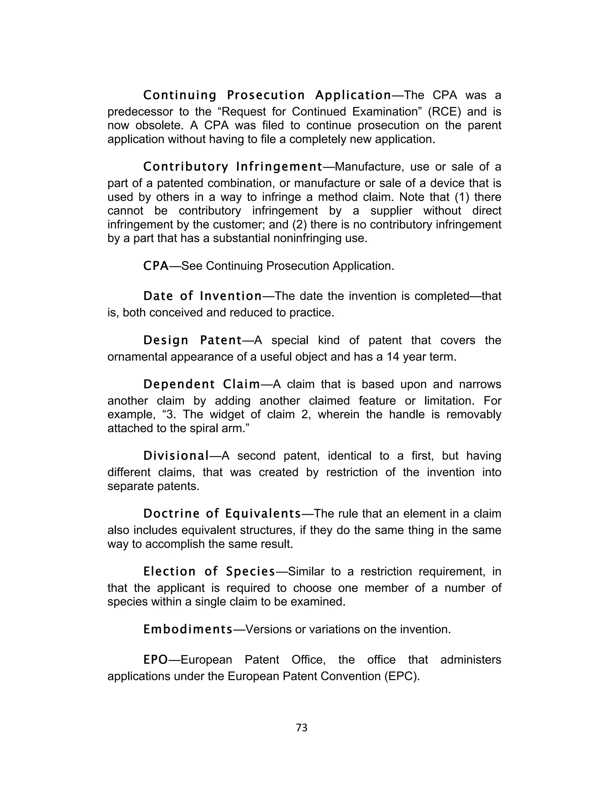 Continuing Prosecution Application—The CPA was a
predecessor to the “Request for Continued Examination” (RCE) and is
now obsolete. A CPA was filed to continue prosecution on the parent
application without having to file a completely new application.

       Contributory Infringement—Manufacture, use or sale of a
part of a patented combination, or manufacture or sale of a device that is
used by others in a way to infringe a method claim. Note that (1) there
cannot be contributory infringement by a supplier without direct
infringement by the customer; and (2) there is no contributory infringement
by a part that has a substantial noninfringing use.

      CPA—See Continuing Prosecution Application.

        Date of Invention—The date the invention is completed—that
is, both conceived and reduced to practice.

     Design Patent—A special kind of patent that covers the
ornamental appearance of a useful object and has a 14 year term.

      Dependent Claim—A claim that is based upon and narrows
another claim by adding another claimed feature or limitation. For
example, “3. The widget of claim 2, wherein the handle is removably
attached to the spiral arm.”

       Divisional—A second patent, identical to a first, but having
different claims, that was created by restriction of the invention into
separate patents.

       Doctrine of Equivalents—The rule that an element in a claim
also includes equivalent structures, if they do the same thing in the same
way to accomplish the same result.

       Election of Species—Similar to a restriction requirement, in
that the applicant is required to choose one member of a number of
species within a single claim to be examined.

      Embodiments—Versions or variations on the invention.

       EPO—European Patent Office, the office that             administers
applications under the European Patent Convention (EPC).



                                   73	
  
 