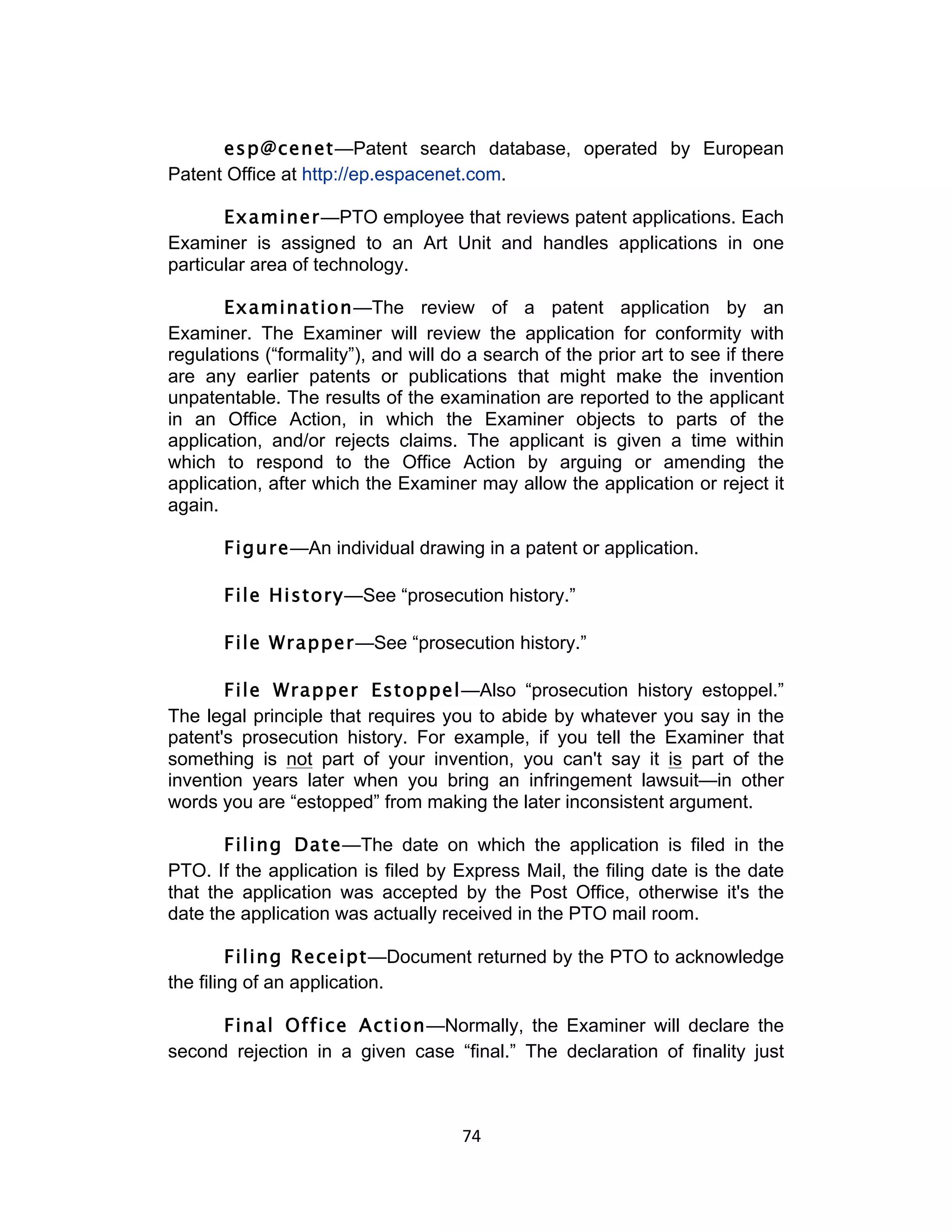 esp@cenet—Patent search database, operated by European
Patent Office at http://ep.espacenet.com.

       Examiner—PTO employee that reviews patent applications. Each
Examiner is assigned to an Art Unit and handles applications in one
particular area of technology.

       Examination—The review of a patent application by an
Examiner. The Examiner will review the application for conformity with
regulations (“formality”), and will do a search of the prior art to see if there
are any earlier patents or publications that might make the invention
unpatentable. The results of the examination are reported to the applicant
in an Office Action, in which the Examiner objects to parts of the
application, and/or rejects claims. The applicant is given a time within
which to respond to the Office Action by arguing or amending the
application, after which the Examiner may allow the application or reject it
again.

       Figure—An individual drawing in a patent or application.

       File History—See “prosecution history.”

       File Wrapper—See “prosecution history.”

       File Wrapper Estoppel—Also “prosecution history estoppel.”
The legal principle that requires you to abide by whatever you say in the
patent's prosecution history. For example, if you tell the Examiner that
something is not part of your invention, you can't say it is part of the
invention years later when you bring an infringement lawsuit—in other
words you are “estopped” from making the later inconsistent argument.

       Filing Date—The date on which the application is filed in the
PTO. If the application is filed by Express Mail, the filing date is the date
that the application was accepted by the Post Office, otherwise it's the
date the application was actually received in the PTO mail room.

         Filing Receipt—Document returned by the PTO to acknowledge
the filing of an application.

      Final Office Action—Normally, the Examiner will declare the
second rejection in a given case “final.” The declaration of finality just



                                      74	
  
 