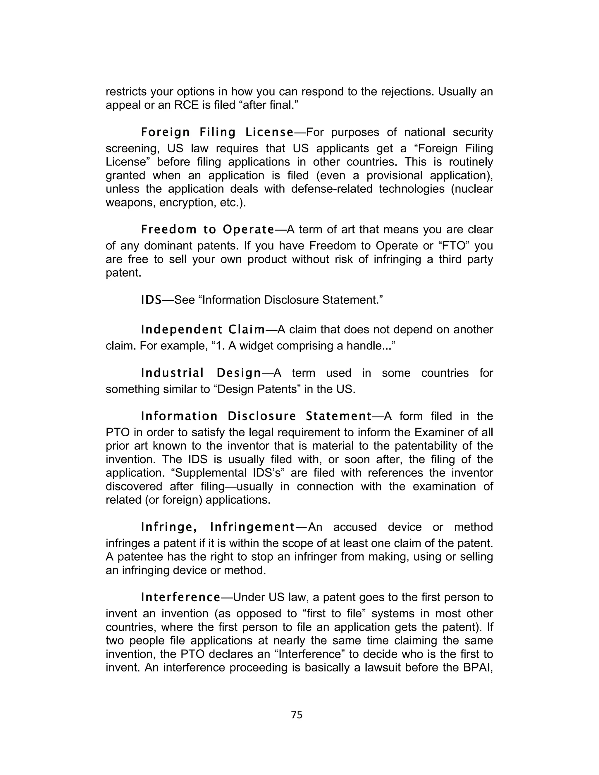 restricts your options in how you can respond to the rejections. Usually an
appeal or an RCE is filed “after final.”

      Foreign Filing License—For purposes of national security
screening, US law requires that US applicants get a “Foreign Filing
License” before filing applications in other countries. This is routinely
granted when an application is filed (even a provisional application),
unless the application deals with defense-related technologies (nuclear
weapons, encryption, etc.).

       Freedom to Operate—A term of art that means you are clear
of any dominant patents. If you have Freedom to Operate or “FTO” you
are free to sell your own product without risk of infringing a third party
patent.

       IDS—See “Information Disclosure Statement.”

       Independent Claim—A claim that does not depend on another
claim. For example, “1. A widget comprising a handle...”

     Industrial Design—A term used in some countries for
something similar to “Design Patents” in the US.

       Information Disclosure Statement—A form filed in the
PTO in order to satisfy the legal requirement to inform the Examiner of all
prior art known to the inventor that is material to the patentability of the
invention. The IDS is usually filed with, or soon after, the filing of the
application. “Supplemental IDS’s” are filed with references the inventor
discovered after filing—usually in connection with the examination of
related (or foreign) applications.

        Infringe, Infringement—An accused device or method
infringes a patent if it is within the scope of at least one claim of the patent.
A patentee has the right to stop an infringer from making, using or selling
an infringing device or method.

       Interference—Under US law, a patent goes to the first person to
invent an invention (as opposed to “first to file” systems in most other
countries, where the first person to file an application gets the patent). If
two people file applications at nearly the same time claiming the same
invention, the PTO declares an “Interference” to decide who is the first to
invent. An interference proceeding is basically a lawsuit before the BPAI,


                                      75	
  
 