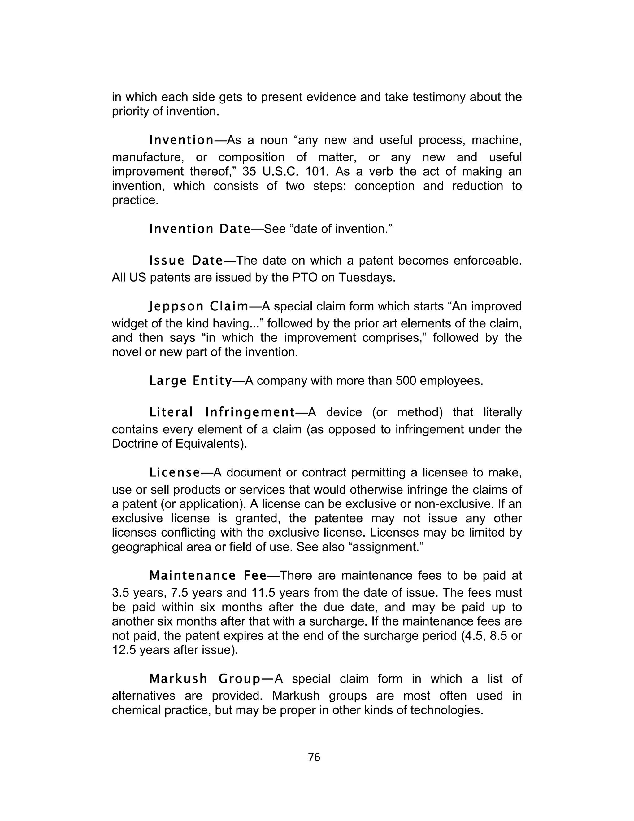 in which each side gets to present evidence and take testimony about the
priority of invention.

       Invention—As a noun “any new and useful process, machine,
manufacture, or composition of matter, or any new and useful
improvement thereof,” 35 U.S.C. 101. As a verb the act of making an
invention, which consists of two steps: conception and reduction to
practice.

       Invention Date—See “date of invention.”

       Issue Date—The date on which a patent becomes enforceable.
All US patents are issued by the PTO on Tuesdays.

       Jeppson Claim—A special claim form which starts “An improved
widget of the kind having...” followed by the prior art elements of the claim,
and then says “in which the improvement comprises,” followed by the
novel or new part of the invention.

       Large Entity—A company with more than 500 employees.

       Literal Infringement—A device (or method) that literally
contains every element of a claim (as opposed to infringement under the
Doctrine of Equivalents).

       License—A document or contract permitting a licensee to make,
use or sell products or services that would otherwise infringe the claims of
a patent (or application). A license can be exclusive or non-exclusive. If an
exclusive license is granted, the patentee may not issue any other
licenses conflicting with the exclusive license. Licenses may be limited by
geographical area or field of use. See also “assignment.”

       Maintenance Fee—There are maintenance fees to be paid at
3.5 years, 7.5 years and 11.5 years from the date of issue. The fees must
be paid within six months after the due date, and may be paid up to
another six months after that with a surcharge. If the maintenance fees are
not paid, the patent expires at the end of the surcharge period (4.5, 8.5 or
12.5 years after issue).

       Markush Group—A special claim form in which a list of
alternatives are provided. Markush groups are most often used in
chemical practice, but may be proper in other kinds of technologies.


                                     76	
  
 