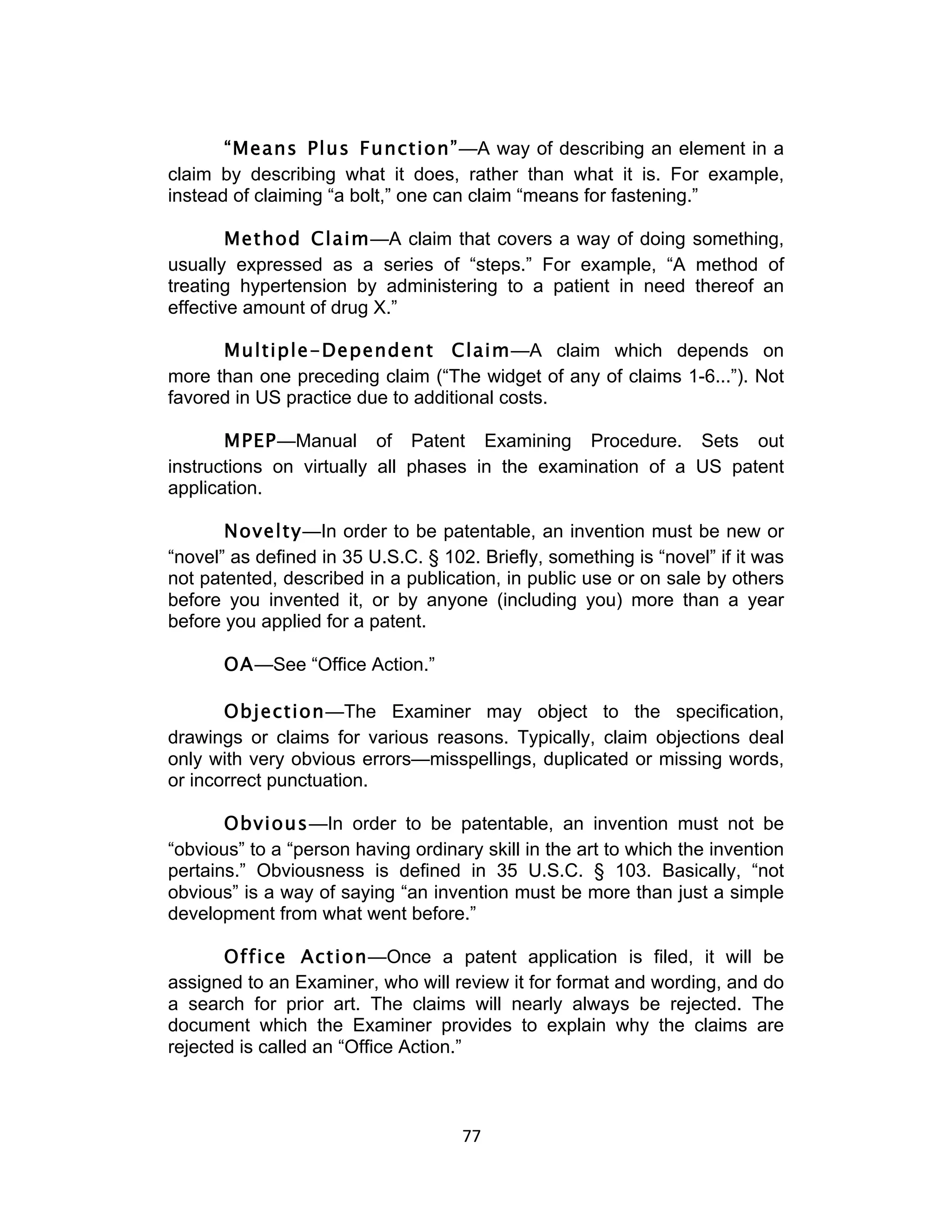 “Means Plus Function”—A way of describing an element in a
claim by describing what it does, rather than what it is. For example,
instead of claiming “a bolt,” one can claim “means for fastening.”

        Method Claim—A claim that covers a way of doing something,
usually expressed as a series of “steps.” For example, “A method of
treating hypertension by administering to a patient in need thereof an
effective amount of drug X.”

      Multiple-Dependent Claim—A claim which depends on
more than one preceding claim (“The widget of any of claims 1-6...”). Not
favored in US practice due to additional costs.

       MPEP—Manual of Patent Examining Procedure. Sets out
instructions on virtually all phases in the examination of a US patent
application.

       Novelty—In order to be patentable, an invention must be new or
“novel” as defined in 35 U.S.C. § 102. Briefly, something is “novel” if it was
not patented, described in a publication, in public use or on sale by others
before you invented it, or by anyone (including you) more than a year
before you applied for a patent.

       OA—See “Office Action.”

       Objection—The Examiner may object to the specification,
drawings or claims for various reasons. Typically, claim objections deal
only with very obvious errors—misspellings, duplicated or missing words,
or incorrect punctuation.

       Obvious—In order to be patentable, an invention must not be
“obvious” to a “person having ordinary skill in the art to which the invention
pertains.” Obviousness is defined in 35 U.S.C. § 103. Basically, “not
obvious” is a way of saying “an invention must be more than just a simple
development from what went before.”

       Office Action—Once a patent application is filed, it will be
assigned to an Examiner, who will review it for format and wording, and do
a search for prior art. The claims will nearly always be rejected. The
document which the Examiner provides to explain why the claims are
rejected is called an “Office Action.”



                                     77	
  
 