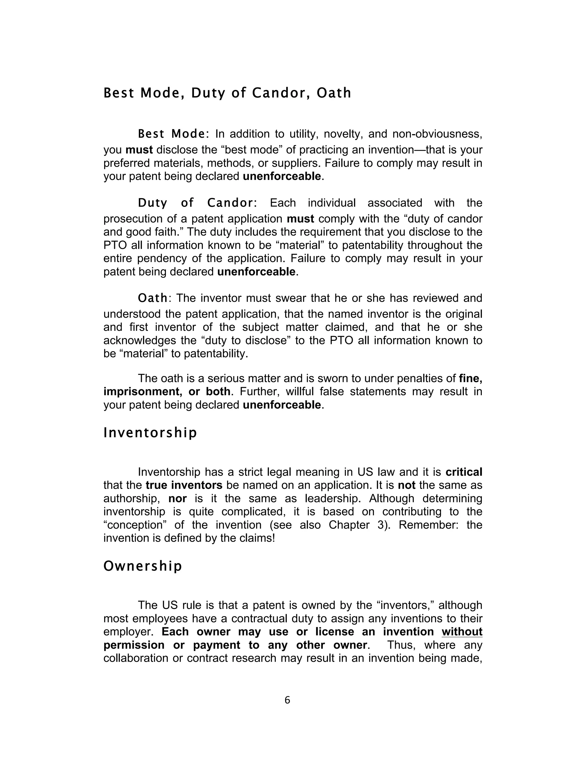 Best Mode, Duty of Candor, Oath


       Best Mode: In addition to utility, novelty, and non-obviousness,
you must disclose the “best mode” of practicing an invention—that is your
preferred materials, methods, or suppliers. Failure to comply may result in
your patent being declared unenforceable.

       Duty of Candor: Each individual associated with the
prosecution of a patent application must comply with the “duty of candor
and good faith.” The duty includes the requirement that you disclose to the
PTO all information known to be “material” to patentability throughout the
entire pendency of the application. Failure to comply may result in your
patent being declared unenforceable.

       Oath: The inventor must swear that he or she has reviewed and
understood the patent application, that the named inventor is the original
and first inventor of the subject matter claimed, and that he or she
acknowledges the “duty to disclose” to the PTO all information known to
be “material” to patentability.

      The oath is a serious matter and is sworn to under penalties of fine,
imprisonment, or both. Further, willful false statements may result in
your patent being declared unenforceable.

Inventorship

       Inventorship has a strict legal meaning in US law and it is critical
that the true inventors be named on an application. It is not the same as
authorship, nor is it the same as leadership. Although determining
inventorship is quite complicated, it is based on contributing to the
“conception” of the invention (see also Chapter 3). Remember: the
invention is defined by the claims!

Ownership

       The US rule is that a patent is owned by the “inventors,” although
most employees have a contractual duty to assign any inventions to their
employer. Each owner may use or license an invention without
permission or payment to any other owner. Thus, where any
collaboration or contract research may result in an invention being made,


                                   6	
  
 